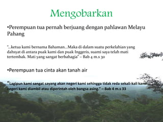 Mengobarkan
•Perempuan tua pernah berjuang dengan pahlawan Melayu
Pahang
“…ketua kami bernama Bahaman...Maka di dalam suatu perkelahian yang
dahsyat di antara puak kami dan puak Inggeris, suami saya telah mati
tertembak. Mati yang sangat berbahagia” – Bab 4 m.s 30
•Perempuan tua cinta akan tanah air
“Lagipun kami sangat sayang akan negeri kami sehingga tidak reda sekali-kali kami
negeri kami diambil atau diperintah oleh bangsa asing.” – Bab 4 m.s 33
 