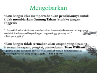 Mengobarkan
•Ratu Bongsu jelas mempertahankan pendiriannya untuk
tidak membiarkan Gunung Tahan jatuh ke tangan
Inggeris
“… Saya tidak sekali-kali akan membenarkan dan menjualkan tanah air saya yang
secebis ini walaupun dibayar dengan harga setinggi gunung ini…”
– Bab 5 m.s 55 & 56
•Ratu Bongsu tidak termakan akan umpan yang dipasang
(tawaran kekayaan, pangkat, permodenan )Tuan William
“..jauhlah saya daripada bercita-cita akan kebesaran dan pencen atau
sebarang tawaran yang bergula-gula.” – Bab 5 m.s 57
 