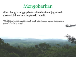 Mengobarkan
•Ratu Bongsu sanggup bermatian demi menjaga tanah
airnya-tidak mementingkan diri sendiri.
“Mati hidup balik tempat ini tidak boleh jatuh kepada tangan-tangan yang
ganas” …” – Bab 5 m.s 58
 