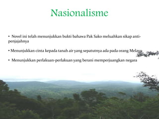 Nasionalisme
• Novel ini telah menunjukkan bukti bahawa Pak Sako meluahkan sikap anti-
penjajahnya
• Menunjukkan cinta kepada tanah air yang sepatutnya ada pada orang Melayu
• Menunjukkan perlakuan-perlakuan yang berani memperjuangkan negara
 