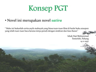 Konsep PGT
• Novel ini merupakan novel satira
“ Buku ini bukanlah cerita asyik-mahsyuk yang biasa tuan-tuan lihat di kedai buku ataupun
yang telah tuan-tuan baca kerana isinya penuh dengan sindiran dan kias ibarat.”
Ishak Haji Muhammad
Temerloh, Pahang
14-2-1937
 