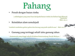 Pahang• Penuh dengan hutan rimba
‘…sebahagian yang amat luas daripada hutan rimba itu belum lagi dilawati
manusia.’
– Bab 1 m.s 1
• Keindahan alam semulajadi
‘tumbuh-tumbuhan,galian-galian dan barang yang ajaib-ajaib di sana’ – Bab 2 m.s 7
• Gunung yang tertinggi sekali iaitu gunung tahan
‘…kemuncak yang tinggi sekali di dalam Semenanjung Tanah Melayu…’
‘…dikatakan menjadi tiang atau pasak ataupun sebagai payung kepada tanah
Semenanjung yang terbilang ini.’
– Bab 1 m.s 3
‘
 