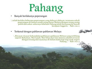 Pahang• Banyak berlakunya peperangan
‘…telah berlaku beberapa peperangan yang dahsyat-dahsyat, terutama sekali
peperangan di antara orang-orang besar Melayu dengan orang-orang
putih dan askar-askarnya sebelum Pahang jatuh bernaung ke bawah
kerajaan Inggeris.’ – Bab 1 m.s 1
• Terkenal dengan pahlawan-pahlawan Melayu
‘…Riwayat-riwayat kehandalan pahlawan-pahlawan Melayu yang terbilang
seperti Bahaman, Mat Gajah, Mat Kilau dan lain-lainnya adalah tersurat
dengan terang dan nyatanya di dalam dada tiap-tiap anak negeri
Pahang…’ – Bab 1 m.s 2
‘
 