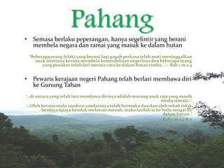 Pahang• Semasa berlaku peperangan, hanya segelintir yang berani
membela negara dan ramai yang masuk ke dalam hutan
‘Beberapa orang lelaki yang berani lagi gagah perkasa telah mati meninggalkan
anak isterinya kerana membela kemerdekaan negerinya dan beberapa orang
yang penakut telah lari merata-rata ke dalam hutan rimba...’ – Bab 1 m.s 4
• Pewaris kerajaan negeri Pahang telah berlari membawa diri
ke Gunung Tahan
‘…di antara yang telah lari membawa dirinya adalah seorang anak raja yang masih
muda remaja…’
‘…Oleh kerana malu saudara-saudaranya telah bermuka dua dan oleh sebab tidak
berdaya upaya hendak melawan musuh, maka larilah ia ke hulu sungai ke
dalam hutan..’
– Bab 1 m.s 4 & 5
‘
 