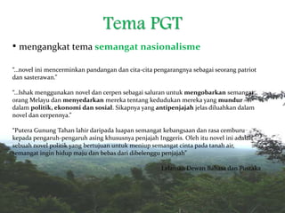 Tema PGT
• mengangkat tema semangat nasionalisme
“…novel ini mencerminkan pandangan dan cita-cita pengarangnya sebagai seorang patriot
dan sasterawan.”
“…Ishak menggunakan novel dan cerpen sebagai saluran untuk mengobarkan semangat
orang Melayu dan menyedarkan mereka tentang kedudukan mereka yang mundur
dalam politik, ekonomi dan sosial. Sikapnya yang antipenjajah jelas diluahkan dalam
novel dan cerpennya.”
“Putera Gunung Tahan lahir daripada luapan semangat kebangsaan dan rasa cemburu
kepada pengaruh-pengaruh asing khususnya penjajah Inggeris. Oleh itu novel ini adalah
sebuah novel politik yang bertujuan untuk meniup semangat cinta pada tanah air,
semangat ingin hidup maju dan bebas dari dibelenggu penjajah”
Lelaman Dewan Bahasa dan Pustaka
 