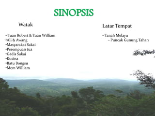 SINOPSIS
Watak Latar Tempat
• Tuan Robert & Tuan William
•Ali & Awang
•Masyarakat Sakai
•Perempuan tua
•Gadis Sakai
•Kusina
•Ratu Bongsu
•Mem William
• Tanah Melayu
- Puncak Gunung Tahan
 