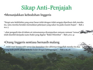 Sikap Anti-Penjajah
•Menunjukkan kebodohan Inggeris
‘Tetapi satu kekhilafan yang amat besar telah dengan tidak sengaja diperbuat oleh mereka
itu, iaitu mereka hendak memulakan pekerjaan yang sukar itu pada musim hujan” – Bab 2
m.s 7
‘..ubat pengasih dan di dalam air minumannya dicampurkan ramuan-ramuan “cenuai” yang
telah diambil daripada suatu bukit yang digelar “Bukit Pelembut” – Bab 5 m.s 41
•Orang Inggeris sentiasa bernasib malang
‘…telah mati kerana sakit perut dan kesejukan dan akhirnya tinggallah mereka itu dua
orang kulit putih sahaja terkulat-kulat dengan kebingungan.” – Bab 2 m.s 8
 
