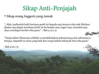 Sikap Anti-Penjajah
• Sikap orang Inggeris yang tamak
“…Mak, jualkanlah kulit harimau putih ini kepada saya kerana cuba mak fikirkan-
jikalau saya dapat membawa kulit ini ke bandar atau negeri saya, tentulah saya
akan mendapat beribu-ribu paun.” – Bab 4 m.s 27
“Tetapi dalam fikirannya eloklah ia mendahulukan pekerjaannya dan sekiranya ia
berjaya, dapatlah ia nama yang baik dan wang hadiah sebanyak lima ribu paun.”
-Bab 9 m.s 75
 