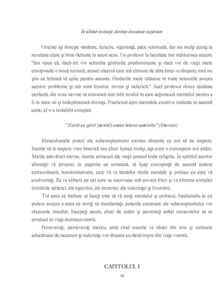 În ultimă instanţă, dorinţa înseamnă rugăciune
Oricine îşi doreşte sănătate, fericire, siguranţă, pace spirituală, dar nu mulţi ajung la
rezultate clare şi bine definite în acest sens. Un profesor la facultate îmi mărturisea recent:
“Îmi spun că, dacă-mi voi schimba gîndurile predominante şi dacă voi da vieţii mele
emoţionale o nouă turnură, atunci ulcerul care mă chinuie de atîta timp va dispare; însă nu
ştiu ce tehnică să aplic pentru aceasta. Gîndurile mele rătăcesc în toate sensurile asupra
acestor probleme şi mă simt frustrat, învins şi nefericit.” Acel profesor dorea sănătate
perfectă, dar avea nevoie să cunoască mai întîi modul în care acţionează mentalul pentru a
fi în stare să-şi îndeplinească dorinţa. Practicînd apoi metodele curative indicate în această
carte, el s-a restabilit complet.
“Există un spirit (mental) comun tuturor oamenilor” (Emerson)
Miraculoasele puteri ale subconştientului existau dinainte ca noi să ne naştem.
Înainte să ia naştere vreo biserică sau chiar lumea însăşi, aşa cum o cunoaştem noi astăzi.
Marile adevăruri eterne, marile principii ale vieţii preced toate religiile. În spiritul acestor
afirmaţii vă propun, în paginile ce urmează, să luaţi cunoştinţă de această putere
extraordinară, transformatoare, care vă va tămădui rănile mentale şi psihice cu care vă
confruntaţi. Ea va elibera pe cei care se încovoaie sub povara fricii şi va elimina complet
limitările sărăciei, ale eşecului, ale mizeriei, ale suferinţei şi frustrării.
Tot ceea ce trebuie să faceţi este să vă uniţi mentalul şi psihicul, focalizîndu-le cu
putere asupra a ceea ce doriţi să manifestaţi; puterile creatoare ale subconştientului vor
răspunde imediat. Începeţi acum, chiar de astăzi şi permiteţi astfel miracolelor să se
producă în viaţa dumneavoastră.
Perseveraţi, perseveraţi mereu, pînă cînd soarele va răsări din nou şi umbrele
aducătoare de necazuri şi suferinţe vor dispare cu desăvîrşire din viaţa voastră.
CAPITOLUL I
10
 