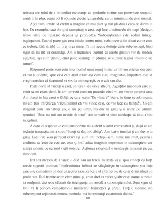 relaxată are rolul de a împiedica rezonanţa cu gîndurile străine sau potrivnice scopului
urmărit. În plus, acum pot fi obţinute efecte remarcabile, cu un minimum de efort mental.
Apoi vom urmări să creăm o imagine cît mai clară şi mai plastică a ceea ce dorim în
fapt. De exemplu, dacă doriţi să cumpăraţi o casă, veţi face următoarele afirmaţii (desigur,
într-o stare de relaxare deplină şi profundă): “Subconştientul este sediul întregii
înţelepciuni. Doar el poate găsi casa ideală pentru mine, astfel încît să fie dotată cu tot ceea
ce trebuie, fără să aibă un preţ prea mare. Trimit aceste dorinţe către subconştient, fiind
sigur că nu mă va dezamăgi. Am o încredere deplină că aceste gînduri vor da roadele
aşteptate, aşa cum ţăranul, cînd pune seminţe în pămînt, se supune legilor imuabile ale
naturii”.
Răspunsul poate veni prin intermediul unui anunţ în ziar, printr-un prieten sau paşii
vă vor fi orientaţi spre casa care arată exact aşa cum v-aţi imaginat-o. Important este să
aveţi încredere că răspunsul va sosi la voi negreşit, pe o cale sau alta.
Poate doriţi să vindeţi o casă, un teren sau orice altceva. Agenţilor imobiliari care au
venit să-mi ceară sfatul, le-am povestit cum am procedat cînd mi-am vîndut propria casă.
Am plasat în faţa casei o tăbliţă pe care scria: “De vînzare”. Seara, în timp ce adormeam,
mi-am pus întrebarea: “Presupunînd că voi vinde casa, ce voi face cu tăbliţa?”. Mi-am
imaginat cum dau tăbliţa jos, o iau pe umăr, mă duc în garaj şi o arunc pe pămînt,
spunînd: “Gata, nu mai am nevoie de tine!” Am urmărit să simt satisfacţia că totul a fost
îndeplinit.
A doua zi, a apărut un cumpărător care mi-a oferit o sumă convenabilă şi, după ce am
încheiat tranzacţia, mi-a spus: “Puteţi să daţi jos tăbliţa”. Am luat-o imediat şi am dus-o în
garaj. Lucrurile s-au petrecut exact aşa cum îmi închipuisem, nimic mai mult, pentru a
confirma că “ceea ce este sus, este şi jos”, adică imaginile imprimate în subconştient vor
apărea aidoma pe ecranul vieţii noastre. Acţiunea exterioară o urmăreşte întocmai pe cea
interioară.
Iată altă metodă de a vinde o casă sau un teren. Relaxaţi-vă şi apoi emiteţi cu forţă
aceste sugestii pozitive: “Înţelepciunea infinită ce sălăşluieşte în subconştient ştie deja
care este cumpărătorul ideal al acestei case, cel care să aibă nevoie de ea şi să-mi aducă un
profit bun. Ea îl trimite acum către mine şi, chiar dacă va vedea şi alte case, numai a mea îl
va mulţumi, căci este călăuzit de inteligenţa universală a subconştientului. Sunt sigur că
totul va fi perfect: cumpărătorul, momentul tranzacţiei şi preţul. Forţele ascunse din
subconştient acţionează mereu, punîndu-mă în rezonanţă cu armonia divină.”
100
 