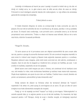 Amintiţi-vă totdeauna că lucrul pe care-l cautaţi vă caută la rîndul său şi, de cîte ori
doriţi să vindeţi ceva, se va găsi cineva care să aibă nevoie chiar de ceea ce oferiţi.
Folosind în mod inteligent puterile latente din subconştient, va veţi elibera de anxietatea
generată de senzaţia de competiţie.
Tehnici folosite cu succes
O tînără doamnă obişnuia să asiste cu consecvenţă la toate cursurile pe care le
ţineam. Era nevoită să schimbe de trei ori autobuzul şi, de aceea, pierdea o oră şi jumătate
pe drum. În timpul unei conferinţe, i-am povestit cum a procedat cineva, ca să devină
proprietarul unui autoturism. Tînăra s-a decis să încerce acea tehnică. Iată ce mi-a scris
mai tîrziu, referitor la această problemă:
“Dragă Dr. Murphy,
Vă scriu acum ca să vă povestesc cum am obţinut automobilul de care aveam atîta
nevoie, pentru a ajunge la cursurile dumneavoastră. Mi-am construit imaginea mentală, în
care eram la volanul unei maşini şi făceam toate acţiunile necesare pentru a o conduce.
Repetam adeseori acea imagine, pînă cînd eram convinsă că, într-adevăr, conduceam o
maşină. Apoi m-am dus la magazin şi vînzătorul mi-a propus un Cadillac, pe care l-am
condus în realitate, repetîndu-mi că-mi aparţine.
Ştiind acum cum arată maşina pe care o doresc, am continuat să-mi închipui cum
urc, mă instalez la volan, simt moliciunea banchetei şi realizez toate manevrele necesare.
După două săptămîni, am ajuns la curs într-un Cadillac. Unchiul meu a murit, lăsîndu-mi
printr-un testament, automobilul şi toate domeniile sale.”
Mulţi oameni de afaceri se folosesc chiar de termenul abstract de “succes”,
repetîndu-l de atîtea ori, pînă ajung la convingerea că au succes. Ei ştiu că ideea de succes
conţine în ea toate elementele esenţiale ale reuşitei.
Puteţi şi voi să repetaţi cuvîntul “succes” cu forţă şi convingere. Subconştientul va
asimila această idee şi va acţiona pentru ca ea să devină realitate. Ce înseamnă, de fapt,
succesul pentru voi? Desigur, doriţi să aveţi o familie reuşită, să întreţineţi raporturi
101
 