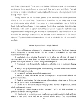 amicale cu toţi cunoscuţii. De asemenea, vreţi să excelaţi în meseria pe care v-aţi ales-o;
aveţi nevoie de un camin frumos şi confortabil, dotat cu tot ceea ce trebuie. Poate că
aspiraţi şi la o viaţă spirituală mai bogată, să pătrundeţi misterul subconştientului şi să-i
folosiţi puterile ascunse.
Sunteţi precum un om de afaceri, pentru că vă manifestaţi în această grandioasă
afacere a vieţii pe care o trăiţi. Vă propun să deveniţi un om de afaceri care a atins
succesul, folosind aceste tehnici, ce presupun să vă imaginaţi că faceţi ceea ce doriţi să
faceţi şi că aveţi lucrurile care vă sunt necesare. Serviţi-vă de imaginaţie şi participaţi cu
toată fiinţa, pentru a intra în legătură cu realitatea succesului. Faceţi astfel încît să rezonaţi
în permanenţă cu energiile reuşitei. Adormiţi în fiecare seară cu ideea succesului, cu un
sentiment de satisfacţie deplină; ideea va pătrunde în subconştient şi va da roadele
aşteptate. Fiţi convinşi că v-aţi născut pentru a reuşi, iar miracolele nu vor întîrzia să se
producă.
Idei de reţinut pentru a atinge succesul
1. Succesul înseamnă să reuşeşti în tot ceea ce ţi-ai propus. Dacă veţi fi calmi,
fericiţi, mulţumiţi şi veţi face mereu ceea ce vă place, veţi dobîndi cu siguranţă
succesul deplin în viaţă.
2. Analizîndu-vă cu atenţie, descoperiţi ce vă place cu adevărat să faceţi şi
acţionaţi doar în acel sens. Dacă nu reuşiţi să vă daţi seama, cereţi să fiţi ghidaţi,
pentru a descoperi direcţia în care vă puteţi manifesta plenar.
3. Specializaţi-vă în domeniul ales şi căutaţi să aflaţi din ce în ce mai multe despre
el.
4. Reuşita nu aparţine celor egoişti, ci celor care şi-au făurit un ideal din servirea
şi ajutorul întregii umanitaţi.
5. Nu poate fi vorba de reuşită fără pacea minţii.
6. Pentru a reuşi, trebuie să fiţi fini psihologi şi să aveţi o mare putere de
pătrundere mentală.
7. Dacă vă imaginaţi cu claritate scopul, subconştientul vă va pune la dispoziţie
tot ceea ce este necesar, pentru îndeplinirea sa.
8. Gîndul însoţit de sentiment şi aspiraţie pozitivă devine o forţă uriaşă, căreia
nimic nu i se poate opune.
9. Imaginaţia controlată poate realiza miracole, căci ea ne pune la unison cu
puterile latente ale subconştientului.
10. Dacă doriţi să obţineţi succesul pe plan profesional, imaginaţi-vă că şeful sau
cineva la care ţineţi foarte mult vă felicită şi vă admiră sincer. Daţi viaţă şi forţă
102
 