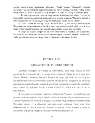 acestei imagini prin sentimente adecvate. “Auziţi” vocea, “observaţi” gesturile
specifice. Vizualizaţi mental această imagine cu perseverenţă, ocupîndu-vă toţi timpii
morţi ai zilei cu această acţiune. Cu siguranţă că, în timp, va veni şi bucuria reuşitei.
11. În subconştient sunt păstrate toate amintirile şi impresiile trăite. Pentru a va
îmbunătăţi memoria, emiteţi de mai multe ori această sugestie: “Memoria infinită a
subconştientului îmi revelează, în orice moment, ceea ce am nevoie să ştiu”.
12. Dacă doriţi să vindeţi ceva, afirmaţi încet şi cu atenţie următoarele:
“Înţelepciunea subconştientului ştie deja care este cumpărătorul ideal pentru acest
lucru şi îl atrage către mine”. Veţi fi uimiţi să constataţi că aşa stau lucrurile.
13. Ideea de succes conţine în ea toate elementele şi manifestările succesului.
Repetaţi de mai multe ori, cu încredere şi convingere, cuvîntul “succes”, dinamizînd
astfel puterile ascunse care vă pot duce la obţinerea unui succes deplin.
CAPITOLUL XII
SUBCONŞTIENTUL ÎN SLUJBA ŞTIINŢEI
Majoritatea savanţilor se folosesc de subconştient, chiar dacă, uneori, nu sunt
conştienţi de fenomenele care se petrec atunci. Exemple ilustre în acest sens sunt:
Edison, Marconi, Kettering, Poincare, Einstein şi mulţi alţii. Cînd un om de ştiinţă
apelează la subconştient, dobîndeşte o anumită intuiţie specială în legătură cu îmbinarea
mai multor domenii. Cercetări recente demonstrează că succesul inventatorilor depinde în
mare măsură de capacitatea lor de a utiliza tezaurul de înţelepciune, care se află în
subconştient.
Vă propunem în continuare, exemplul chimistului Friedrich von Stradonitz, care
lucra de mult timp pentru a obţine formula chimică a benzinei. Oricum ar fi combinat cei
6 atomi de carbon cu 6 atomi de hidrogen, el nu reuşea totuşi să obţină formula benzinei.
Dezamăgit, obosit, el a abandonat subconştientului problema. După cîtva timp,
subconştientul i-a oferit o rezolvare uluitoare: în timp ce urca în autobuz, a înţeles că
atomii erau uniţi printr-o legătură circulară, numită cercul benzenului.
103
 