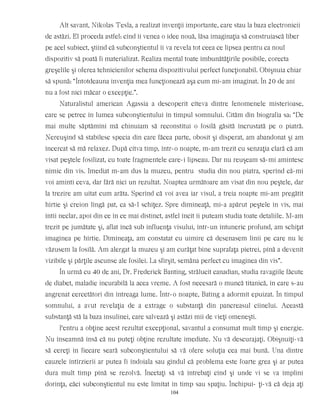 Alt savant, Nikolas Tesla, a realizat invenţii importante, care stau la baza electronicii
de astăzi. El proceda astfel: cînd îi venea o idee nouă, lăsa imaginaţia să construiască liber
pe acel subiect, ştiind că subconştientul îi va revela tot ceea ce lipsea pentru ca noul
dispozitiv să poată fi materializat. Realiza mental toate îmbunătăţirile posibile, corecta
greşelile şi oferea tehnicienilor schema dispozitivului perfect funcţionabil. Obişnuia chiar
să spună: “Întotdeauna invenţia mea funcţionează aşa cum mi-am imaginat. În 20 de ani
nu a fost nici măcar o excepţie.”.
Naturalistul american Agassia a descoperit cîteva dintre fenomenele misterioase,
care se petrec în lumea subconştientului în timpul somnului. Cităm din biografia sa: “De
mai multe săptămîni mă chinuiam să reconstitui o fosilă găsită încrustată pe o piatră.
Nereuşind să stabilesc specia din care făcea parte, obosit şi disperat, am abandonat şi am
încercat să mă relaxez. După cîtva timp, într-o noapte, m-am trezit cu senzaţia clară că am
visat peştele fosilizat, cu toate fragmentele care-i lipseau. Dar nu reuşeam să-mi amintesc
nimic din vis. Imediat m-am dus la muzeu, pentru studia din nou piatra, sperînd că-mi
voi aminti ceva, dar fără nici un rezultat. Noaptea următoare am visat din nou peştele, dar
la trezire am uitat cum arăta. Sperînd că voi avea iar visul, a treia noapte mi-am pregătit
hîrtie şi creion lîngă pat, ca să-l schiţez. Spre dimineaţă, mi-a apărut peştele în vis, mai
întîi neclar, apoi din ce în ce mai distinct, astfel încît îi puteam studia toate detaliile. M-am
trezit pe jumătate şi, aflat încă sub influenţa visului, într-un întuneric profund, am schiţat
imaginea pe hîrtie. Dimineaţa, am constatat cu uimire că desenasem linii pe care nu le
văzusem la fosilă. Am alergat la muzeu şi am curăţat bine suprafaţa pietrei, pînă a devenit
vizibile şi părţile ascunse ale fosilei. La sfîrşit, semăna perfect cu imaginea din vis”.
În urmă cu 40 de ani, Dr. Frederick Banting, strălucit canadian, studia ravagiile făcute
de diabet, maladie incurabilă la acea vreme. A fost necesară o muncă titanică, în care s-au
angrenat cercetători din întreaga lume. Într-o noapte, Bating a adormit epuizat. În timpul
somnului, a avut revelaţia de a extrage o substanţă din pancreasul cîinelui. Această
substanţă stă la baza insulinei, care salvează şi astăzi mii de vieţi omeneşti.
Pentru a obţine acest rezultat excepţional, savantul a consumat mult timp şi energie.
Nu înseamnă însă că nu puteţi obţine rezultate imediate. Nu vă descurajaţi. Obişnuiţi-vă
să cereţi în fiecare seară subconştientului să vă ofere soluţia cea mai bună. Una dintre
cauzele întîrzierii ar putea fi îndoiala sau gîndul că problema este foarte grea şi ar putea
dura mult timp pînă se rezolvă. Încetaţi să vă întrebaţi cînd şi unde vi se va împlini
dorinţa, căci subconştientul nu este limitat în timp sau spaţiu. Închipui- ţi-vă că deja aţi
104
 