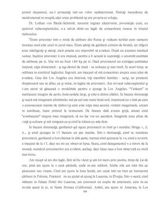 primit răspunsul, nu-l proiectaţi într-un viitor nedeterminat. Păstraţi încrederea de
nezdruncinat în reuşită, căci orice problemă îşi are propria ei soluţie.
Dr. Lothan von Blenk-Schmidt, renumit inginer electronist, povesteşte cum, cu
ajutorul subconştientului, s-a salvat dintr-un lagăr de concentrare rusesc în timpul
războiului:
“Eram prizonier într-o mină de cărbuni din Rusia şi vedeam terifiat cum oamenii
mureau unul cîte unul în jurul meu. Eram păziţi de gardieni extrem de brutali, iar ofiţerii
erau inteligenţi şi atenţi, încît practic era imposibil să evadezi. După un examen medical
sumar, fiecărui prizonier îi era impusă, pentru a fi scoasă la suprafaţă, o anumită cantitate
de cărbune pe zi. Mie mi-au fixat 150 kg pe zi. Dacă prizonierul nu extrăgea cantitatea
impusă, raţia alimentară - şi aşa destul de mică - se reducea şi mai mult. În scurt timp, se
odihnea în cimitirul lagărului. Îngrozit, am început să mă concentrez asupra unui plan de
evadare. Casa din Los Angeles era distrusă, toţi membrii familiei - ucişi, iar prietenii
dispăruseră sau se aflau, ca şi mine, în lagăre de prizonieri. Am invocat subconştientul şi
i-am cerut să găsească o modalitate pentru a ajunge la Los Angeles. “Vedeam” în
închipuire imagini de acolo, bulevardele largi, şi cîteva dintre clădiri. În fiecare dimineaţă
şi seară mă imaginam plimbîndu-mă pe cel mai mare bulevard, împreună cu o fată pe care
o cunoscusem înainte de război (şi care este soţia mea acum); vizitam magazinele, urcam
în autobuze, luam prînzul la restaurant. De fiecare dată aveam grijă, atunci cînd
“conduceam” maşina mea imaginară, să nu fac vre-un accident. Imaginile erau pline de
viaţă şi culoare şi mă simţeam ca şi cînd le trăiam cu adevărat.
În fiecare dimineaţă, gardianul-şef aşeza prizonierii în rînd şi-i număra. Striga: 1, 2,
3... şi cînd ajungea la 17 făceam un pas înainte. Într-o dimineaţă, cînd se numărau
prizonierii, gardianul a fost chemat în altă parte, tocmai cînd ajunsese la 16; cînd a revenit,
a început de la 17, deci nu mi-au observat lipsa. Seara, cînd detaşamentul s-a întors de la
muncă, numărul prizonierilor era evident, acelaşi, deci lipsa mea a fost observată cu mult
mai tîrziu.
Am reuşit să ies din lagăr, fără să fiu văzut şi am tot mers prin pustiu, timp de 24 de
ore, pînă am ajuns la o casă părăsită, unde m-am odihnit. Multe zile am trăit din ce
pescuiam sau vînam. Cînd am ajuns la linia ferată, am urcat într-un tren ce transporta
cărbuni în Polonia. Prietenii m-au ajutat să ajung la Lucerna, în Elveţia. Într-o seară, cînd
stăteam în Palace Hotel din Lucerna, am cunoscut un cuplu de americani, care m-au
invitat acasă la ei, în Santa Monica (California). Astfel, am ajuns în America, la Los
105
 