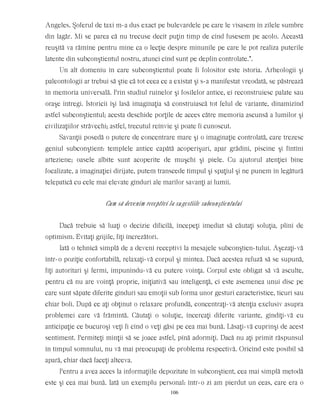 Angeles. Şoferul de taxi m-a dus exact pe bulevardele pe care le visasem în zilele sumbre
din lagăr. Mi se parea că nu trecuse decît puţin timp de cînd fusesem pe acolo. Această
reuşită va rămîne pentru mine ca o lecţie despre minunile pe care le pot realiza puterile
latente din subconştientul nostru, atunci cînd sunt pe deplin controlate.”.
Un alt domeniu în care subconştientul poate fi folositor este istoria. Arheologii şi
paleontologii ar trebui să ştie că tot ceea ce a existat şi s-a manifestat vreodată, se păstrează
în memoria universală. Prin studiul ruinelor şi fosilelor antice, ei reconstruiesc palate sau
oraşe întregi. Istoricii îşi lasă imaginaţia să construiască tot felul de variante, dinamizînd
astfel subconştientul; acesta deschide porţile de acces către memoria ascunsă a lumilor şi
civilizaţiilor străvechi; astfel, trecutul reînvie şi poate fi cunoscut.
Savanţii posedă o putere de concentrare mare şi o imaginaţie controlată, care trezesc
geniul subconştient: templele antice capătă acoperişuri, apar grădini, piscine şi fîntîni
arteziene; oasele albite sunt acoperite de muşchi şi piele. Cu ajutorul atenţiei bine
focalizate, a imaginaţiei dirijate, putem transcede timpul şi spaţiul şi ne punem în legătură
telepatică cu cele mai elevate gînduri ale marilor savanţi ai lumii.
Cum să devenim receptivi la sugestiile subconştientului
Dacă trebuie să luaţi o decizie dificilă, începeţi imediat să căutaţi soluţia, plini de
optimism. Evitaţi grijile, fiţi încrezători.
Iată o tehnică simplă de a deveni receptivi la mesajele subconştien-tului. Aşezaţi-vă
într-o poziţie confortabilă, relaxaţi-vă corpul şi mintea. Dacă acestea refuză să se supună,
fiţi autoritari şi fermi, impunîndu-vă cu putere voinţa. Corpul este obligat să vă asculte,
pentru că nu are voinţă proprie, iniţiativă sau inteligenţă, ci este asemenea unui disc pe
care sunt săpate diferite gînduri sau emoţii sub forma unor gesturi caracteristice, ticuri sau
chiar boli. După ce aţi obţinut o relaxare profundă, concentraţi-vă atenţia exclusiv asupra
problemei care vă frămîntă. Căutaţi o soluţie, încercaţi diferite variante, gîndiţi-vă cu
anticipaţie ce bucuroşi veţi fi cînd o veţi găsi pe cea mai bună. Lăsaţi-vă cuprinşi de acest
sentiment. Permiteţi minţii să se joace astfel, pînă adormiţi. Dacă nu aţi primit răspunsul
în timpul somnului, nu vă mai preocupaţi de problema respectivă. Oricînd este posibil să
apară, chiar dacă faceţi altceva.
Pentru a avea acces la informaţiile depozitate în subconştient, cea mai simplă metodă
este şi cea mai bună. Iată un exemplu personal: într-o zi am pierdut un ceas, care era o
106
 