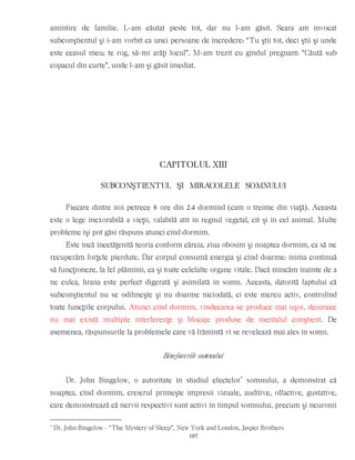 amintire de familie. L-am căutat peste tot, dar nu l-am găsit. Seara am invocat
subconştientul şi i-am vorbit ca unei persoane de încredere: “Tu ştii tot, deci ştii şi unde
este ceasul meu; te rog, să-mi arăţi locul”. M-am trezit cu gîndul pregnant: “Căută sub
copacul din curte”, unde l-am şi găsit imediat.
CAPITOLUL XIII
SUBCONŞTIENTUL ŞI MIRACOLELE SOMNULUI
Fiecare dintre noi petrece 8 ore din 24 dormind (cam o treime din viaţă). Aceasta
este o lege inexorabilă a vieţii, valabilă atît în regnul vegetal, cît şi în cel animal. Multe
probleme îşi pot găsi răspuns atunci cînd dormim.
Este încă încetăţenită teoria conform căreia, ziua obosim şi noaptea dormim, ca să ne
recuperăm forţele pierdute. Dar corpul consumă energia şi cînd doarme: inima continuă
să funcţioneze, la fel plămînii, ca şi toate celelalte organe vitale. Dacă mîncăm înainte de a
ne culca, hrana este perfect digerată şi asimilată în somn. Aceasta, datorită faptului că
subconştientul nu se odihneşte şi nu doarme niciodată, ci este mereu activ, controlînd
toate funcţiile corpului. Atunci cînd dormim, vindecarea se produce mai uşor, deoarece
nu mai există multiple interferenţe şi blocaje produse de mentalul conştient. De
asemenea, răspunsurile la problemele care vă frămîntă vi se revelează mai ales în somn.
Binefacerile somnului
Dr. John Bingelow, o autoritate în studiul efectelor*
somnului, a demonstrat că
noaptea, cînd dormim, creierul primeşte impresii vizuale, auditive, olfactive, gustative,
care demonstrează că nervii respectivi sunt activi în timpul somnului, precum şi neuronii
*
Dr. John Bingelow - “The Mystery of Sleep”, New York and London, Jasper Brothers
107
 