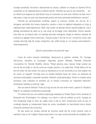 scoarţei cerebrale. Savantul a demonstrat că, atunci, sufletul se uneşte cu Spiritul Divin,
umplîndu-se de înţelepciunea şi Iubirea eternă. “Studiile pe care le-am întreprins mi-
au întărit convingerea că, adevăratul scop al somnului nu este doar odihna; de fapt, nici o
altă parte a vieţii nu este mai importantă pentru elevarea spirituală echilibrată a omului”.
Obosită de permanentele conflicte, jigniri şi stresuri, mintea are nevoie de o
retragere periodică din lumea simţurilor, pentru a intra în legătură telepatică cu forţa şi
înţelepciunea subconştientului. Dacă veţi urmări să păstraţi mereu această legătură, veţi fi
ghidaţi permanent de către ea şi veţi reuşi să învingeţi orice dificultate. Pentru aceasta,
este bine ca, în timpul zilei, să realizaţi periodic retragerea minţii în interior, departe de
confuzia şi agitaţia lumii exterioare. Aceasta poate fi privită tot ca o formă de somn, căci
sunteţi adormiţi faţă de lumea simţurilor, dar astfel treziţi în voi lumea extraordinară a
subconştientului.
Efectele surprinzătoare ale privării de somn
Lipsa de somn creează iritabilitate, depresiuni şi gînduri sumbre. Dr. Georges
Stevenson, membru al Asociaţiei Naţionale pentru Sănătate Mentală (National
Association for Mental Health), afirma: “După părerea mea, fiecare fiinţă umană are
nevoie de cel puţin 6 ore de somn pe noapte, pentru a se simţi bine. Mulţi dintre noi au
nevoie chiar de mai multe. Cei care-şi închipuie ca se pot acomoda şi cu mai puţine ore
de somn, se înşeală”. Savanţii care au studiat efectele lipsei de somn, au remarcat că
insomnia prelungită a precedat anumite tulburări psihopatologice. Pentru a explica acest
fenomen, este suficient să amintim că, în timpul somnului ne “încărcăm bateriile”,
dobîndind vitalitate şi poftă de viaţă.
Într-un articol intitulat “Poate că aveţi nevoie de mai mult somn”, apărut în “Reader’s
Digest”, se relatează următoarea experienţă:
“În ultimii trei ani, am realizat experienţe medicale la Walter Reed Army Institute of
Research din Washington. Ca subiecţi, s-au oferit o sută de militari şi civili. Aceştia au
fost menţinuţi forţat în stare de veghe circa 4 zile la rînd. Numeroase teste au pus în
evidenţă efectele şi simptomele lipsei de somn, rezultatele lor dezvăluind cîteva dintre
misterele uluitoare ale somnului.
Se ştie acum că, mintea obosită de nesomn caută atît de avidă somnul, încît ar
sacrifica orice ca să-l obţină. După numai cîteva ore apar scurte perioade de moţăială, într-
108
 
