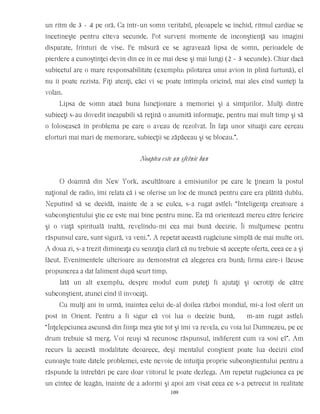 un ritm de 3 - 4 pe oră. Ca într-un somn veritabil, pleoapele se închid, ritmul cardiac se
încetineşte pentru cîteva secunde. Pot surveni momente de inconştienţă sau imagini
disparate, frînturi de vise. Pe măsură ce se agravează lipsa de somn, perioadele de
pierdere a cunoştinţei devin din ce în ce mai dese şi mai lungi (2 - 3 secunde). Chiar dacă
subiectul are o mare responsabilitate (exemplu: pilotarea unui avion în plină furtună), el
nu îi poate rezista. Fiţi atenţi, căci vi se poate întîmpla oricînd, mai ales cînd sunteţi la
volan.
Lipsa de somn atacă buna funcţionare a memoriei şi a simţurilor. Mulţi dintre
subiecţi s-au dovedit incapabili să reţină o anumită informaţie, pentru mai mult timp şi să
o folosească în problema pe care o aveau de rezolvat. În faţa unor situaţii care cereau
eforturi mai mari de memorare, subiecţii se zăpăceau şi se blocau.”.
Noaptea este un sfetnic bun
O doamnă din New York, ascultătoare a emisiunilor pe care le ţineam la postul
naţional de radio, îmi relata că i se oferise un loc de muncă pentru care era plătită dublu.
Neputînd să se decidă, înainte de a se culca, s-a rugat astfel: “Inteligenţa creatoare a
subconştientului ştie ce este mai bine pentru mine. Ea mă orientează mereu către fericire
şi o viaţă spirituală înaltă, revelîndu-mi cea mai bună decizie. Îi mulţumesc pentru
răspunsul care, sunt sigură, va veni.”. A repetat această rugăciune simplă de mai multe ori.
A doua zi, s-a trezit dimineaţa cu senzaţia clară că nu trebuie să accepte oferta, ceea ce a şi
făcut. Evenimentele ulterioare au demonstrat că alegerea era bună; firma care-i făcuse
propunerea a dat faliment după scurt timp.
Iată un alt exemplu, despre modul cum puteţi fi ajutaţi şi ocrotiţi de către
subconştient, atunci cînd îl invocaţi.
Cu mulţi ani în urmă, înaintea celui de-al doilea război mondial, mi-a fost oferit un
post în Orient. Pentru a fi sigur că voi lua o decizie bună, m-am rugat astfel:
“Înţelepciunea ascunsă din fiinţa mea ştie tot şi îmi va revela, cu voia lui Dumnezeu, pe ce
drum trebuie să merg. Voi reuşi să recunosc răspunsul, indiferent cum va sosi el”. Am
recurs la această modalitate deoarece, deşi mentalul conştient poate lua decizii cînd
cunoaşte toate datele problemei, este nevoie de intuiţia proprie subconştientului pentru a
răspunde la întrebări pe care doar viitorul le poate dezlega. Am repetat rugăciunea ca pe
un cîntec de leagăn, înainte de a adormi şi apoi am visat ceea ce s-a petrecut în realitate
109
 