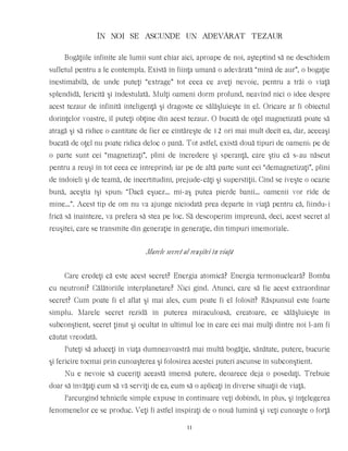 ÎN NOI SE ASCUNDE UN ADEVÃRAT TEZAUR
Bogăţiile infinite ale lumii sunt chiar aici, aproape de noi, aşteptînd să ne deschidem
sufletul pentru a le contempla. Există în fiinţa umană o adevărată “mină de aur”, o bogaţie
inestimabilă, de unde puteţi “extrage” tot ceea ce aveţi nevoie, pentru a trăi o viaţă
splendidă, fericită şi îndestulată. Mulţi oameni dorm profund, neavînd nici o idee despre
acest tezaur de infinită inteligenţă şi dragoste ce sălăşluieşte în el. Oricare ar fi obiectul
dorinţelor voastre, îl puteţi obţine din acest tezaur. O bucată de oţel magnetizată poate să
atragă şi să ridice o cantitate de fier ce cîntăreşte de 12 ori mai mult decît ea, dar, aceeaşi
bucată de oţel nu poate ridica deloc o pană. Tot astfel, există două tipuri de oameni: pe de
o parte sunt cei “magnetizaţi”, plini de încredere şi speranţă, care ştiu că s-au născut
pentru a reuşi în tot ceea ce intreprind; iar pe de altă parte sunt cei “demagnetizaţi”, plini
de îndoieli şi de teamă, de incertitudini, prejude-căţi şi superstiţii. Cînd se iveşte o ocazie
bună, aceştia îşi spun: “Dacă eşuez… mi-aş putea pierde banii… oamenii vor rîde de
mine…”. Acest tip de om nu va ajunge niciodată prea departe în viaţă pentru că, fiindu-i
frică să înainteze, va prefera să stea pe loc. Să descoperim împreună, deci, acest secret al
reuşitei, care se transmite din generaţie în generaţie, din timpuri imemoriale.
Marele secret al reuşitei în viaţă
Care credeţi că este acest secret? Energia atomică? Energia termonucleară? Bomba
cu neutroni? Călătoriile interplanetare? Nici gînd. Atunci, care să fie acest extraordinar
secret? Cum poate fi el aflat şi mai ales, cum poate fi el folosit? Răspunsul este foarte
simplu. Marele secret rezidă în puterea miraculoasă, creatoare, ce sălăşluieşte în
subconştient, secret ţinut şi ocultat în ultimul loc în care cei mai mulţi dintre noi l-am fi
căutat vreodată.
Puteţi să aduceţi în viaţa dumneavoastră mai multă bogăţie, sănătate, putere, bucurie
şi fericire tocmai prin cunoaşterea şi folosirea acestei puteri ascunse în subconştient.
Nu e nevoie să cuceriţi această imensă putere, deoarece deja o posedaţi. Trebuie
doar să învăţaţi cum să vă serviţi de ea, cum să o aplicaţi în diverse situaţii de viaţă.
Parcurgînd tehnicile simple expuse în continuare veţi dobîndi, în plus, şi înţelegerea
fenomenelor ce se produc. Veţi fi astfel inspiraţi de o nouă lumină şi veţi cunoaşte o forţă
11
 