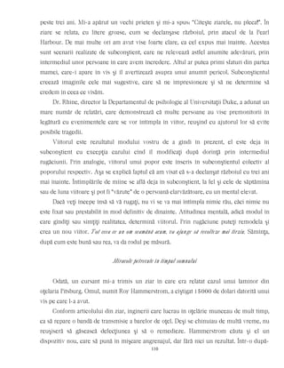 peste trei ani. Mi-a apărut un vechi prieten şi mi-a spus: “Citeşte ziarele, nu pleca!”. În
ziare se relata, cu litere groase, cum se declanşase războiul, prin atacul de la Pearl
Harbour. De mai multe ori am avut vise foarte clare, ca cel expus mai înainte. Acestea
sunt scenarii realizate de subconştient, care ne relevează astfel anumite adevăruri, prin
intermediul unor persoane în care avem încredere. Altul ar putea primi sfaturi din partea
mamei, care-i apare în vis şi îl avertizează asupra unui anumit pericol. Subconştientul
creează imaginile cele mai sugestive, care să ne impresioneze şi să ne determine să
credem în ceea ce visăm.
Dr. Rhine, director la Departamentul de psihologie al Universitaţii Duke, a adunat un
mare număr de relatări, care demonstrează că multe persoane au vise premonitorii în
legătură cu evenimentele care se vor întîmpla în viitor, reuşind cu ajutorul lor să evite
posibile tragedii.
Viitorul este rezultatul modului vostru de a gîndi în prezent, el este deja în
subconştient cu excepţia cazului cînd îl modificaţi după dorinţă prin intermediul
rugăciunii. Prin analogie, viitorul unui popor este înscris în subconştientul colectiv al
poporului respectiv. Aşa se explică faptul că am visat că s-a declanşat războiul cu trei ani
mai înainte. Întîmplările de mîine se află deja în subconştient, la fel şi cele de săptămîna
sau de luna viitoare şi pot fi “văzute” de o persoană clarvăzătoare, cu un mental elevat.
Dacă veţi începe însă să vă rugaţi, nu vi se va mai întîmpla nimic rău, căci nimic nu
este fixat sau prestabilit în mod definitiv de dinainte. Atitudinea mentală, adică modul în
care gîndiţi sau simţiţi realitatea, determină viitorul. Prin rugăciune puteţi remodela şi
crea un nou viitor. Tot ceea ce un om seamănă acum, va ajunge să recolteze mai tîrziu. Sămînţa,
după cum este bună sau rea, va da rodul pe măsură.
Miracole petrecute în timpul somnului
Odată, un cursant mi-a trimis un ziar în care era relatat cazul unui laminor din
oţelaria Pitsburg. Omul, numit Roy Hammerstrom, a cîştigat 15000 de dolari datorită unui
vis pe care l-a avut.
Conform articolului din ziar, inginerii care lucrau în oţelărie munceau de mult timp,
ca să repare o bandă de transmisie a barelor de oţel. Deşi se chinuiau de multă vreme, nu
reuşiseră să găsească defecţiunea şi să o remedieze. Hammerstrom căuta şi el un
dispozitiv nou, care să pună în mişcare angrenajul, dar fără nici un rezultat. Într-o după-
110
 