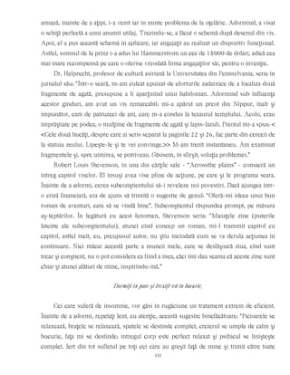 amiază, înainte de a aţipi, i-a venit iar în minte problema de la oţelărie. Adormind, a visat
o schiţă perfectă a unui anumit utilaj. Trezindu-se, a făcut o schemă după desenul din vis.
Apoi, el a pus această schemă în aplicare, iar angajaţii au realizat un dispozitiv funcţional.
Astfel, somnul de la prînz i-a adus lui Hammerstrom un cec de 15000 de dolari, adică cea
mai mare recompensă pe care o oferise vreodată firma angajaţilor săi, pentru o invenţie.
Dr. Helprecht, profesor de cultură asiriană la Universitatea din Pennsylvania, scria în
jurnalul său: “Într-o seară, m-am culcat epuizat de eforturile zadarnice de a localiza două
fragmente de agată, presupuse a fi aparţinînd unui babilonian. Adormind sub influenţa
acestor gînduri, am avut un vis remarcabil: mi-a apărut un preot din Nippur, înalt şi
impunător, cam de patruzeci de ani, care m-a condus la tezaurul templului. Acolo, erau
împrăştiate pe podea, o mulţime de fragmente de agată şi lapis-lazuli. Preotul mi-a spus: <
<Cele două bucăţi, despre care ai scris separat la paginile 22 şi 26, fac parte din cerceii de
la statuia zeului. Lipeşte-le şi te vei convinge.>> M-am trezit instantaneu. Am examinat
fragmentele şi, spre uimirea, se potriveau. Găsisem, în sfîrşit, soluţia problemei.”
Robert Louis Stevenson, în una din cărţile sale - “Acrossthe plains” - consacră un
întreg capitol viselor. El însuşi avea vise pline de acţiune, pe care şi le programa seara.
Înainte de a adormi, cerea subconştientului să-i reveleze noi povestiri. Dacă ajungea într-
o criză financiară, era de ajuns să trimită o sugestie de genul: “Oferă-mi ideea unui bun
roman de aventuri, care să se vîndă bine”. Subconştientul răspundea prompt, pe măsura
aş-teptărilor. În legătură cu acest fenomen, Stevenson scria: “Micuţele zîne (puterile
latente ale subconştientului), atunci cînd concep un roman, mi-l transmit capitol cu
capitol, astfel încît, eu, preupusul autor, nu ştiu niciodată cum se va derula acţiunea în
continuare. Nici măcar această parte a muncii mele, care se desfăşoară ziua, cînd sunt
treaz şi conştient, nu o pot considera ca fiind a mea, căci îmi dau seama că aceste zîne sunt
chiar şi atunci alături de mine, inspirîndu-mă.”
Dormiţi în pace şi treziţi-vă în bucurie.
Cei care suferă de insomnie, vor găsi în rugăciune un tratament extrem de eficient.
Înainte de a adormi, repetaţi lent, cu atenţie, această sugestie binefăcătoare: “Picioarele se
relaxează, braţele se relaxează, spatele se destinde complet, creierul se umple de calm şi
bucurie, faţa mi se destinde; întregul corp este perfect relaxat şi psihicul se linişteşte
complet. Iert din tot sufletul pe toţi cei care au greşit faţă de mine şi trimit către toate
111
 