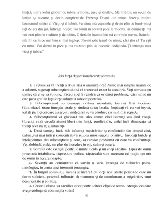 fiinţele universului gînduri de iubire, armonie, pace şi sănătate. Mă învăluie un ocean de
linişte şi bucurie şi devin conştient de Prezenţa Divină din mine. Percep intuitiv
fascinantul mister al Vieţii şi al Iubirii. Fericirea mă cuprinde şi devin plin de bunăvoinţă
faţă de cei din jur. Întreaga noapte voi dormi în această pace fermecată, iar dimineaţa mă
voi trezi plin de vitalitate şi de iubire. O sferă de beatitudine mă cuprinde mereu, făcîndu-
mă din ce în ce mai bun şi mai înţelept. Nu-mi este teamă de nimic, căci ştiu că Tu eşti
cu mine. Voi dormi în pace şi mă voi trezi plin de bucurie, dedicîndu-Ţi întreaga mea
viaţă şi iubire.”
Idei forţă despre binefacerile somnului
1. Trebuie să vă treziţi a doua zi la o anumită oră? Nimic mai simplu: înainte de
a adormi, sugeraţi subconştientului să vă trezească exact la acea oră. Veţi constata cu
uimire că el se va supune. Faceţi apel la rezolvarea oricărei probleme, căci nimic nu
este prea greu în faţa forţei infinite a subconştientului.
2. Subconştientul nu cunoaşte odihna niciodată, lucrază fără încetare.
Controlează toate funcţiile vitale şi vindecă orice boală. Împăcaţi-vă cu voi înşivă,
iertaţi pe toţi cei care au greşit; vindecarea se va produce cu mult mai repede.
3. Subconştientul vă ghidează mai ales atunci cînd dormiţi sau cînd visaţi.
Curenţii vitali circulă atunci liberi prin fiinţă, purificînd-o, astfel încît dimineaţa vă
treziţi revitalizaţi şi întineriţi.
4. Dacă sunteţi, încă, sub influenţa supărărilor şi conflictelor din timpul zilei,
calmaţi-vă mai întîi şi concentraţi-vă asupra unor sugestii pozitive. Invocaţi forţele şi
înţelepciunea din subconştient şi cereţi să rezolve problema cu care vă confruntaţi.
Veţi dobîndi, astfel, un plus de încredere în voi, calm şi putere.
5. Somnul este esenţial pentru o minte lucidă şi un corp sănătos. Lipsa de somn
provoacă iritabilitate, depresiuni psihice, zăpăceală; sunt necesare cel puţin opt ore
de somn în fiecare noapte.
6. Savanţii au demonstrat că survin o serie întreagă de tulburări psiho-
patologice, în urma unei insomnii prelungite.
7. În timpul somnului, mintea se încarcă cu forţe noi. Multe persoane care nu
dorm suficient, prezintă tulburări de memorie şi de coordonare a mişcărilor, sunt
dezorientate şi confuze.
8. Creierul obosit va sacrifica orice pentru cîteva clipe de somn. Atenţie, cei care
aveţi tendinţa să adormiţi la volan!
112
 