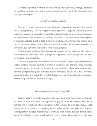 Asemenea celorlalte probleme cu care omul se poate confrunta, divorţul, împreună
cu supărările inerente, sunt roadele unui comporta-ment, în care legile subconştientului
sunt ignorate complet.
Adevărata semnificaţie a căsătoriei
Pentru a fi cu adevărat o uniune între două fiinţe, căsătoria trebuie să aibă în primul
rînd o bază spirituală, să fie însufleţită de iubire reciprocă. Dragostea poate fi exprimată
sub forma toleranţei, a sincerităţii, a onestităţii şi a bunăvoinţei. De aceea, fiecare dintre cei
doi iubiţi trebuie să fie foarte sinceri unul faţă de celălalt. O căsătorie armonioasă nu poate
fi niciodată realizată, avînd la bază motive ca vanitatea, lipsa de bani sau dorinţa de a
parveni, deoarece acestea indică lipsa sinceritaţii şi a iubirii. O asemenea căsătorie nu
reprezintă decît o penibilă minciună şi o mascaradă grotească.
O femeie care gîndeşte: “Sunt epuizată de muncă. Mă voi mărita ca să renunţ la
serviciu şi să mă ocrotească soţul”, porneşte de la premise false şi nu aplică într-un mod
corect legile subconştientului.
Numai cunoaşterea şi folosirea benefică a acestor legi îi pot oferi siguranţă şi confort.
Dacă ea ar aplica tehnicile descrise în capitolele anterioare, nu s-ar putea plînge niciodată,
în realitate, de soţ, de tată sau de altcineva, ci este capabilă să obţină prin propriile forţe
fericirea, prosperitatea, pacea lăuntrică, iubirea nesfîrşită, bucuria de a trăi, confortul,
siguranţa şi orice şi-ar putea dori vreodată. Fiecare om poate fi propriul său constructor,
modelîndu-şi destinul aşa după cum doreşte.
Cum să atragem către noi soţul sau soţia ideală
Dacă aţi lecturat cu atenţie capitolele anterioare, desigur că deja sunteţi familiarizaţi
cu modul în care acţionează subconştientul şi ştiţi că tot ce se imprimă acolo se va
exprima într-o formă sau alta în universul vostru lăuntric, cît şi în cel exterior. Dacă
sunteţi femeie şi doriţi să vă apropiaţi de un bărbat, dar nu l-aţi găsit încă, sugeraţi
subconştientului calităţile pe care doriţi să le aibă el. Iată o tehnică deosebit de utilă: seara,
aşezaţi-vă în fotoliul cel mai comod, închideţi ochii şi relaxaţi-vă, urmăriţi să creaţi o stare
114
 