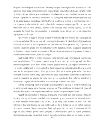 de pace profundă şi de receptivitate. Adresaţi-vă apoi subconştientului, spunîndu-i: “Prin
gîndurile mele atrag către mine un om onest, sincer, loial, iubitor, fidel, cu sufletul fericit
şi liniştit. Aceste calităţi penetrează acum în subconştient; prin meditaţii asupra lor, vor
prinde viaţă şi se vor manifesta atunci cînd voi fi pregătită. Mă bazez pe acea lege care face
să am exact ceea ce mantalizez cu forţă. Doresc să dăruiesc fericire şi armonie unui om. Îi
voi respecta şi iubi idealurile, iar el va face la fel în ceea ce mă priveşte. Nu voi căuta să-l
transform într-un mod absurd, pentru a-mi satisface vreo dorinţă egoistă, iar el va
respecta, la rîndul lui, personalitatea şi dorinţele mele. Mereu ne va uni dragostea,
înţelegerea şi toleranţa.”
Perseverînd în această tehnică extrem de simplă, veţi trăi bucuria de a descoperi că
există un astfel de bărbat pe care să-l cunoaşteţi şi cu care să vă căsătoriţi. Înţelepciunea
tăcută şi nebănuită a subconştientului vă deschide un drum pe care veţi fi purtată de
curenţii irezistibili creaţi prin mentalizarea voastră benefică. Pentru ca această experienţă
să devină o reuşită, aspiraţi permanent să dăruiţi iubire, devotament, înţelegere şi tot ce e
mai bun în dumneavoastră, către cei din jur.
Dacă sunteţi bărbat şi simţiţi lipsa unui suflet apropiat, veţi folosi această sugestie sau
una asemănătoare: “Prin aceste gînduri atrag femeia care se potriveşte cel mai bine
personalităţii mele. Îi voi dărui iubire, lumină, pace şi bucurie. Am deplină încredere că-i
voi oferi o viaţă fericită şi o voi ajuta să se desăvîrşească pe toate planurile. Doresc ca soţia
mea să fie inteligentă, veselă, fidelă şi sinceră, plină de armonie şi de calm. Din acest
moment, începem să fim atraşi irezistibil unul către celălalt şi ne vom întîlni la momentul
potrivit. Începînd de atunci, în viaţa mea se vor manifesta doar iubirea, adevărul şi
frumuseţea. Aştept plin de încredere să o cunosc pe viitoarea mea soţie.”
În timp ce meditaţi plini de aspiraţie asupra calităţilor pe care le doriţi la viitorul soţ,
în subconştient începe să se formeze imaginea sa. Nu mai rămîne apoi decît să găsească
bărbatul sau femeia care se potriveşte cel mai bine cu imaginea deja formată.
Recent, am discutat cu o doamnă, de meserie profesoară, care îmi spunea: “Am avut
trei soţi şi la toţi mă deranja faptul că erau prea pasivi şi nu aveau spirit de iniţiativă, lăsînd
ca toate deciziile importante să le iau eu. De ce atrag doar oameni de acest fel?” Am
întrebat-o dacă ştia dinainte de a se căsători, că cel de-al doilea soţ era un bărbat efeminat
şi ea mi-a răspuns: “Sigur că nu ştiam. Dacă aş fi ştiut, nici nu m-aş fi măritat cu el”. De
fapt, la baza acestor greşeli stătea propria sa personalitate, care era foarte puternică,
dominatoare, aproape masculină. În mod inconştient, femeia căuta un soţ supus şi pasiv,
115
 