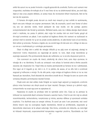 astfel de cazuri nu se poate formula o regulă generală de conduită. Pentru unii oameni mai
singuratici, realitatea dovedeşte că ar fi mai bine să nu se căsătorească deloc, pe cînd alţii,
dacă ar mai avea puţină răbdare, ar putea trece de momentul dificil împreună, fără să fie
nevoie de separare.
O femeie divorţată poate deveni cu mult mai sinceră şi mai nobilă în sentimente,
decît una care trăieşte un coşmar permanent. Iată, de exemplu, cazul unei femei al cărei
soţ era un alcoolic înrăit, fiind pedepsit de mai multe ori de justiţie pentru
comportamentul său brutal şi animalic. Bărbatul acela, care nu-i dădea atenţie decît atunci
cînd o maltrata, nu putea fi părăsit, căci soţia lui credea într-un mod foarte greşit că
divorţul constituie un păcat. I-am explicat că legătura dintre doi oameni se realizează în
primul rînd în inimile lor şi că nu poate exista căsătorie, în adevăratul sens al cuvîntului,
fără iubire şi armonie. Femeia a înţeles că, nu există lege divină care să o oblige să stea cu
un om ce o maltratează şi o umileşte permanent.
Dacă vă aflaţi într-o astfel de situaţie dificilă şi nu ştiţi cum să acţionaţi, căutaţi în
interiorul vostru răspunsul; cu siguranţă că acesta va veni, dacă aveţi încrederea şi
aspiraţia necesară. Din profunzimile tăcute ale sufletului, se va revela răspunsul potrivit.
Am cunoscut un cuplu de tineri, căsătoriţi de cîteva luni, care deja ajunsese în
situaţia de a se destrăma. În cele ce urmează vom aduce la lumină cîteva dintre cauzele
ascunse ale impasului lor. Soţul trăia cu teama permanentă ca femeia să nu-l părăsească.
Era sigur că îl înşeală şi că, într-o zi, îl va părăsi; de aceea, el se afla într-o continuă
angoasă şi tulburare a minţii. Pe de altă parte, soţia simţea că legătura dintre ei nu se mai
bazează pe încredere, fiind afectată de atmosfera creată de el. Situaţia la care au ajuns este
urmarea directă a prototipului mental format.
După cum am mai arătat, toate fiinţele se supun legii acţiunii şi reacţiunii, conform
căreia orice fenomen are drept cauză un tipar mental. Desigur, femeia şi-a părăsit soţul,
comportîndu-se exact aşa cum se aşteptase el.
Separarea în cuplu se produce întîi în spiritele celor doi. Ceea ce se petrece la
tribunal nu reprezintă decît urmarea firească a acestui lucru. Cînd în cei doi soţi se adună
resentimentele, neîncrederea, suspiciunea şi mînia, acestea slăbesc şi epuizează unitatea
cuplului. Ura dezbină ceea ce uneşte iubirea. În cazul pe care l-am prezentat, nici unul
dintre tinerii soţi nu cunoşteau legile mentalului, lăsînd ca problemele, angoasele şi
dezordinile interioare să le aducă suferinţă. Mai tîrziu, urmîndu-mi sfaturile, au reînvăţat
să trăiască împreună, experamentînd terapeutica sugestiei pozitive. Rezultatele au fost
117
 