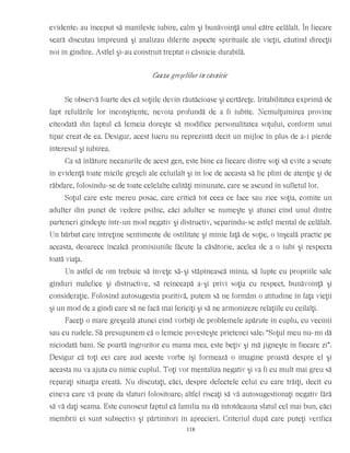 evidente: au început să manifeste iubire, calm şi bunăvoinţă unul către celălalt. În fiecare
seară discutau împreună şi analizau diferite aspecte spirituale ale vieţii, căutînd direcţii
noi în gîndire. Astfel şi-au construit treptat o căsnicie durabilă.
Cauza greşelilor în căsnicie
Se observă foarte des că soţiile devin răutăcioase şi certăreţe. Iritabilitatea exprimă de
fapt refulările lor inconştiente, nevoia profundă de a fi iubite. Nemulţumirea provine
cîteodată din faptul că femeia doreşte să modifice personalitatea soţului, conform unui
tipar creat de ea. Desigur, acest lucru nu reprezintă decît un mijloc în plus de a-i pierde
interesul şi iubirea.
Ca să înlăture necazurile de acest gen, este bine ca fiecare dintre soţi să evite a scoate
în evidenţă toate micile greşeli ale celuilalt şi în loc de aceasta să fie plini de atenţie şi de
răbdare, folosindu-se de toate celelalte calităţi minunate, care se ascund în sufletul lor.
Soţul care este mereu posac, care critică tot ceea ce face sau zice soţia, comite un
adulter din punct de vedere psihic, căci adulter se numeşte şi atunci cînd unul dintre
parteneri gîndeşte într-un mod negativ şi distructiv, separîndu-se astfel mental de celălalt.
Un bărbat care întreţine sentimente de ostilitate şi mînie faţă de soţie, o înşeală practic pe
aceasta, deoarece încalcă promisiunile făcute la căsătorie, acelea de a o iubi şi respecta
toată viaţa.
Un astfel de om trebuie să înveţe să-şi stăpînească mînia, să lupte cu propriile sale
gînduri malefice şi distructive, să reînceapă a-şi privi soţia cu respect, bunăvoinţă şi
consideraţie. Folosind autosugestia pozitivă, putem să ne formăm o atitudine în faţa vieţii
şi un mod de a gîndi care să ne facă mai fericiţi şi să ne armonizeze relaţiile cu ceilalţi.
Faceţi o mare greşeală atunci cînd vorbiţi de problemele apărute în cuplu, cu vecinii
sau cu rudele. Să presupunem că o femeie povesteşte prietenei sale: “Soţul meu nu-mi dă
niciodată bani. Se poartă îngrozitor cu mama mea, este beţiv şi mă jigneşte în fiecare zi”.
Desigur că toţi cei care aud aceste vorbe îşi formează o imagine proastă despre el şi
aceasta nu va ajuta cu nimic cuplul. Toţi vor mentaliza negativ şi va fi cu mult mai greu să
reparaţi situaţia creată. Nu discutaţi, căci, despre defectele celui cu care trăiţi, decît cu
cineva care vă poate da sfaturi folositoare; altfel riscaţi să vă autosugestionaţi negativ fără
să vă daţi seama. Este cunoscut faptul că familia nu dă întotdeauna sfatul cel mai bun, căci
membrii ei sunt subiectivi şi părtinitori în aprecieri. Criteriul după care puteţi verifica
118
 
