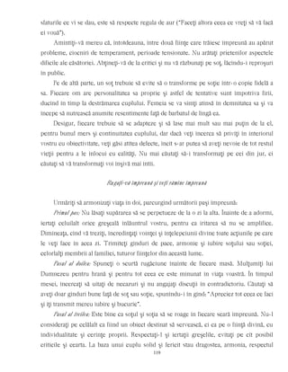 sfaturile ce vi se dau, este să respecte regula de aur (“Faceţi altora ceea ce vreţi să vă facă
ei vouă”).
Amintiţi-vă mereu că, întotdeauna, între două fiinţe care trăiesc împreună au apărut
probleme, ciocniri de temperament, perioade tensionate. Nu arătaţi prietenilor aspectele
dificile ale căsătoriei. Abţineţi-vă de la critici şi nu vă răzbunaţi pe soţ, făcîndu-i reproşuri
în public.
Pe de altă parte, un soţ trebuie să evite să o transforme pe soţie într-o copie fidelă a
sa. Fiecare om are personalitatea sa proprie şi astfel de tentative sunt împotriva firii,
ducînd în timp la destrămarea cuplului. Femeia se va simţi atinsă în demnitatea sa şi va
începe să nutrească anumite resentimente faţă de barbatul de lîngă ea.
Desigur, fiecare trebuie să se adapteze şi să lase mai mult sau mai puţin de la el,
pentru bunul mers şi continuitatea cuplului, dar dacă veţi încerca să priviţi în interiorul
vostru cu obiectivitate, veţi găsi atîtea defecte, încît s-ar putea să aveţi nevoie de tot restul
vieţii pentru a le înlocui cu calităţi. Nu mai căutaţi să-i transformaţi pe cei din jur, ci
căutaţi să vă transformaţi voi înşivă mai întîi.
Rugaţi-vă împreună şi veţi rămîne împreună
Urmăriţi să armonizaţi viaţa în doi, parcurgînd următorii paşi împreună:
Primul pas: Nu lăsaţi supărarea să se perpetueze de la o zi la alta. Înainte de a adormi,
iertaţi celuilalt orice greşeală înlăuntrul vostru, pentru ca iritarea să nu se amplifice.
Dimineaţa, cînd vă treziţi, încredinţaţi voinţei şi înţelepciunii divine toate acţiunile pe care
le veţi face în acea zi. Trimiteţi gînduri de pace, armonie şi iubire soţului sau soţiei,
celorlalţi membrii al familiei, tuturor fiinţelor din această lume.
Pasul al doilea: Spuneţi o scurtă rugăciune înainte de fiecare masă. Mulţumiţi lui
Dumnezeu pentru hrană şi pentru tot ceea ce este minunat în viaţa voastră. În timpul
mesei, încercaţi să uitaţi de necazuri şi nu angajaţi discuţii în contradictoriu. Căutaţi să
aveţi doar gînduri bune faţă de soţ sau soţie, spunîndu-i în gînd: “Apreciez tot ceea ce faci
şi îţi transmit mereu iubire şi bucurie”.
Pasul al treilea: Este bine ca soţul şi soţia să se roage în fiecare seară împreună. Nu-l
consideraţi pe celălalt ca fiind un obiect destinat să servească, ci ca pe o fiinţă divină, cu
individualitate şi cerinţe proprii. Respectaţi-l şi iertaţii greşelile, evitaţi pe cît posibil
criticile şi cearta. La baza unui cuplu solid şi fericit stau dragostea, armonia, respectul
119
 