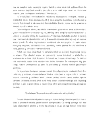care va îndeplini toate speranţele voastre, făcînd ca visul să devină realitate. Chiar din
acest moment, luaţi hotărîrea de a proceda în acest mod; viaţa voastră va deveni mai
frumoasă, mai veselă şi mai nobilă decît a fost vreodată.
În profunzimile subconştientului sălăşluiesc înţelepciunea nesfîrşită, puterea şi
bogăţia fără limite. Toate acestea aşteaptă să fie descoperite şi canalizate în mod corect şi
benefic. Este timpul să vă cunoaşteţi disponibilităţile latente, pentru ca ele să capete o
formă concretă în această lume.
Doar inteligenţa infinită, ascunsă în subconştient, poate revela tot ce aveţi nevoie să
ştiţi în orice moment şi oriunde v-aţi afla, atît timp cît vă menţineţi deschişi şi receptivi la
stimulii şi energiile subtile din macrocosmos. Veţi putea astfel căpăta gînduri şi idei noi,
care vă vor permite să realizaţi invenţii şi descoperiri minunate, să scrieţi cărţi ori piese de
teatru geniale. În plus, înţelepciunea manifestată din subconştient va putea revela
cunoştinţe originale, permiţîndu-vă să descoperiţi modul perfect de a vă manifesta în
lume, precum şi adevăratul vostru loc în viaţă.
Astfel, veţi putea atrage lîngă voi partenerul ideal sau asociatul de care aveţi nevoie
în afaceri. Este dreptul vostru să descoperiţi lumea interioară a gîndurilor, a
sentimentelor, o lume plină de putere, de lumină, de dragoste şi frumuseţe. Cu toate că
sunt inevitabile, aceste forţe ascunse sunt foarte puternice. În subconştient veţi găsi
soluţia tuturor problemelor cu care vă confruntaţi şi cauzele tuturor problemelor
existente.
Eu însumi am văzut cum puterea emanată din subconştient a vindecat infirmi, le-a
redat forţa şi sănătatea, ei devenind capabili să se reintegreze în viaţa socială, să cunoască
bucuria, sănătatea şi zîmbetul fericit. Această putere curativă poate vindeca spiritul
frămîntat sau inima zdrobită. Doar ea vă poate elibera din închisoarea pe care singuri aţi
construit-o, căci ea poate să dea la o parte orice fel de constrîngeri materiale, psihice sau
mentale.
Necesitatea unei baze practice în revelarea misterelor subconştientului
În orice domeniu este imposibil un progres real în absenţa unei baze practice, care să
poată fi aplicată de oricine, printr-un efort corespunzător. Cu cît veţi cunoaşte mai bine
legile unei astfel de practici şi modul de aplicare al lor, cu atît veţi dobîndi o mai mare
12
 