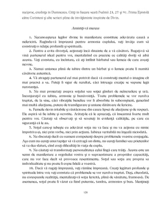 reciproc, credinţa în Dumnezeu. Citiţi în fiecare seară Psalmii 23, 27 şi 91. Prima Epistolă
către Corinteni şi alte scrieri pline de îmvăţăminte inspirate de Divin.
Amintiţi-vă mereu:
1. Necunoaşterea legilor divine în manifestare constituie adevărata cauză a
nefericirii. Rugîndu-vă împreună pentru armonia cuplului, veţi învăţa cum să
construiţi o relaţie profundă şi spirituală.
2. Pentru a evita divorţul, acţionaţi încă dinainte de a vă căsători. Rugaţi-vă să
vină partenerul ideal pentru voi, mentalizînd cu precizie ce calităţi doriţi să aibă
acesta. Veţi constata, cu încîntare, că aţi întîlnit bărbatul sau femeia de care aveaţi
nevoie.
3. Numai uniunea plină de iubire dintre un bărbat şi o femeie poate fi numită
căsătorie autentică.
4. Vă atrageţi partenerul cel mai potrivit dacă vă construiţi mental o imagine cît
mai precisă a sa. Puteţi fi sigur de rezultat, căci întreaga creaţie se supune legii
rezonanţei.
5. Nu mai proiectaţi asupra soţului sau soţiei gînduri de neîncredere şi ură.
Înconjuraţi-l cu iubire, armonie şi bunăvoinţă. Toate problemele se vor rezolva
treptat, de la sine, căci vibraţiile benefice vor fi absorbite în subconştient, generînd
mai multă afecţiune, putere de transfigurare şi uniune dătătoare de fericire.
6. Femeile devin iritabile şi răutăcioase din cauza lipsei de afecţiune şi de respect.
Ele aspiră să fie iubite şi ocrotite. Arătaţi-le că le apreciaţi, că înseamnă foarte mult
pentru voi. Căutaţi să observaţi şi să scoateţi în evidenţă calităţile, pe care cu
siguranţă că le au.
7. Soţul care-şi iubeşte cu adevărat soţia nu va face şi nu va acţiona cu nimic
împotriva ei, nici prin vorbe, nici prin acţiuni. Iubirea veritabilă nu înşeală niciodată.
8. Nu discutaţi decît cu oameni competenţi despre problemele voastre conjugale.
Aşa cum nu cereţi unui tapiţer să vă extragă un dinte, nu cereţi familiei sau prietenilor
să va dea sfaturi, cînd aveţi dificultăţi în viaţa de cuplu.
9. Nu căutaţi să transformaţi personalitatea celui lîngă care trăiţi. Acesta este un
semn de manifestare a orgoliului vostru şi o supraestimare a propriilor capacităţi,
care nu vor face decît să provoace resentimente. Soţul sau soţia are propria sa
individualitate şi nu poate fi copie fidelă a voastră.
10. Dacă vă rugaţi împreună, veţi rămîne împreună. Creaţi legături profunde şi
spirituale între voi; veţi constata că problemele se vor rezolva treptat. Deşi, cîteodată,
nu corespunde realităţii, mentalizaţi-vă soţia fericită, plină de sănătate, frumoasă. De
asemenea, soţul poate fi văzut ca fiind puternic, tandru, armonios şi bun. Menţineţi
120
 