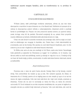 neîntrerupt această imagine benefică, pînă ce transformarea se va produce în
realitate.
CAPITOLUL XV
CUM SÃ DEVENIM MAI FERICIŢI
William James, tatăl psiholoagei moderne americane, afirma că, cea mai mare
descoperire a secolului în acest domeniu nu a fost făcută încă. Îndrăznim să spunem că se
referea la descoperirea puterii infinite a subconştientului, dinamizat printr-o credinţă
fermă în posibilităţile lui. Fiecare om este posesorul acestei comori, cu ajutorul căreia,
poate învinge orice fel de piedică. Devenind conştienţi de ea, putem birui propriile
noastre slăbiciuni şi îndoieli, dobîndind astfel adevărata fericire în viaţă.
Orice om este fericit în anumite momente ale existenţei sale: cînd se naşte un copil,
cînd se căsătoreşte sau reuşeşte la facultate, etc. Putem face o listă interminabilă de
evenimente, care ne fac fericiţi. Dar acestea nu sunt decît bucurii trecătoare, care vin din
exterior şi nu au nici o legătură cu adevărata bucurie interioară.
În Biblie este scris că cine are credinţă în Cel Etern, acela este fericit. Încredinţaţi
toate gîndurile şi acţiunile lui Dumnezeu şi rugaţi-l să vă ghideze, să vă inspire; veţi
deveni astfel cu mult mai echilibraţi, senini şi relaxaţi în viaţa de zi cu zi. Urmăriţi să fiţi
un focar de bunăvoinţă şi iubire, construindu-vă astfel adevărata fericire interioară, eternă
şi inalterabilă.
Alegeţi întotdeauna fericirea
Fericirea este o stare de spirit foarte elevată. Sunteţi liberi să fiţi fericiţi, oricînd
doriţi. Pare extraordinar de simplu şi aşa şi este. Dar oamenii eşuează, de obicei, în
încercarea de a fi fericiţi, pentru că nu înţeleg ceea ce este simplu şi uşor; ei au nevoie
mereu de reţete complicate. Cele mai mari adevăruri ale vieţii sunt simple, creatoare şi
dinamice. Numai ele ne pun în rezonanţă cu starea de bine, cu starea de armonie
universală. Sf. Pavel relatează în cuvinte inspirate modalitatea de a ne pune în legătură cu
energiile elevate ce conferă forţă interioară şi bucurie: “cîte sunt adevărate, cîte sunt de
121
 