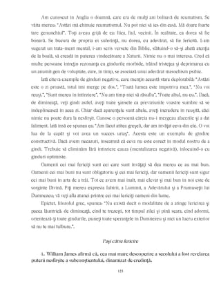 Am cunoscut în Anglia o doamnă, care era de mulţi ani bolnavă de reumatism. Se
văita mereu: “Astăzi mă chinuie reumatismul. Nu pot nici să ies din casă. Mă doare foarte
tare genunchiul”. Toţi aveau grijă de ea: fiica, fiul, vecinii. În realitate, ea dorea să fie
bonavă. Se bucura de propria ei suferinţă, nu dorea, cu adevărat, să fie fericită. I-am
sugerat un trata-ment mental, i-am scris versete din Biblie, sfătuind-o să-şi abată atenţia
de la boală, să creadă în puterea vindecătoare a Naturii. Nimic nu o mai interesa. Cred că
multe persoane întreţin rezonanţa cu gîndurile morbide, trăind tristeţea şi deprimarea cu
un anumit gen de voluptate, care, în timp, se asociază unui adevărat masochism psihic.
Iată cîteva exemple de gînduri negative, care menţin această stare deplorabilă: “Astăzi
este o zi proastă, totul îmi merge pe dos.”, “Toată lumea este împotriva mea.”, “Nu voi
reuşi.”, “Sunt mereu în întîrziere”, “Nu am timp nici să răsuflu”, “Poate altul, nu eu.”. Dacă,
de dimineaţă, veţi gîndi astfel, aveţi toate şansele ca previziunile voastre sumbre să se
îndeplinească în acea zi. Chiar dacă aparenţele sunt altele, aveţi încredere în reuşită, căci
nimic nu poate dura la nesfîrşit. Cunosc o persoană căreia nu-i mergeau afacerile şi a dat
faliment. Iată însă ce spunea ea: “Am făcut atîtea greşeli, dar am învăţat ceva din ele. O voi
lua de la capăt şi voi avea un succes uriaş“. Acesta este un exemplu de gîndire
constructivă. Dacă avem necazuri, înseamnă că ceva nu este corect în modul nostru de a
gîndi. Trebuie să eliminăm fără întîrziere cauza (mentalizarea negativă), înlocuind-o cu
gînduri optimiste.
Oamenii cei mai fericiţi sunt cei care sunt învăţaţi să dea mereu ce au mai bun.
Oamenii cei mai buni nu sunt obligatoriu şi cei mai fericiţi, dar oamenii fericiţi sunt sigur
cei mai buni în arta de a trăi. Tot ce avem mai înalt, mai elevat şi mai bun în noi este de
sorginte Divină. Fiţi mereu expresia Iubirii, a Luminii, a Adevărului şi a Frumuseţii lui
Dumnezeu; vă veţi afla atunci printre cei mai fericiţi oameni din lume.
Epictet, filozoful grec, spunea: “Nu există decît o modalitate de a atinge fericirea şi
pacea lăuntrică: de dimineaţă, cînd te trezeşti, tot timpul zilei şi pînă seara, cînd adormi,
orientează-ţi toate gîndurile, puneţi toate speranţele în Dumnezeu şi nici un lucru exterior
să nu te mai tulbure.”.
Paşi către fericire
1. William James afirmă că, cea mai mare descoperire a secolului a fost revelarea
puterii nesfîrşite a subconştientului, dinamizat de credinţă.
123
 