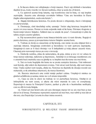 2. În fiecare dintre noi sălăşluieşte o forţă imensă. Dacă veţi dobîndi o încredere
deplină în ea, toate visurile vor deveni realitate, chiar şi acela de a fi fericit.
3. Cu ajutorul acestei forţe latente, veţi transforma răul în bine, vă veţi împlini
aspiraţiile. Aceasta este afirmaţia cuvintelor biblice: “Cine are încredere în Etern
(legile subconştientului), acela este fericit.”.
4. Alegeţi întotdeauna fericirea. Ea poate deveni o obişnuinţă, dacă o întreţineţi
cu perseverenţă.
5. Dimineaţa, cînd deschideţi ochii, spuneţi: “Astăzi aleg fericirea; începînd de
acum voi avea succes. Doresc ca toate acţiunile mele să fie bune. Dăruiesc dragoste şi
bunăvoinţă tuturor fiinţelor. Sufletul meu se umple de pace”. Concentraţi-vă plini de
iubire asupra acestor gînduri.
6. Fiţi recunoscători pentru toate binecuvîntările care vă sunt dăruite. Rugaţi-vă
pentru fericirea, pacea şi prosperitatea tuturor fiinţelor acestei lumi.
7. Trebuie să doriţi cu sinceritate să fiţi fericiţi, căci nimic nu este obţinut fără o
aspiraţie intensă. Imaginaţia controlată şi încrederea vă sunt ajutoare nepreţuite.
Imaginaţi-vă cum ar fi dacă dorinţa v-ar fi îndeplinită şi trăiţi plenar această stare.
Chemaţi prin rezonanţă starea pe care o invocaţi.
8. Gîndurile sumbre, pline de neîncredere, de griji, mînia şi ura vă vor aduce în
timp numai suferinţă, nefericire şi deprimare. Amintiţi-vă că întreaga manifestare are
o anumită bază mentală; ceea ce gîndiţi se va împlini mai devreme sau mai tîrziu.
9. Nici cu toate bogăţiile din lume nu se poate cumpăra fericirea. Unii milionari
sunt fericiţi, alţii suferă de depresiuni cronice. Unii săraci sunt fericiţi, alţii sunt mereu
trişti. Unele cupluri sunt reuşite, altele nu. Fericirea nu depinde de situaţia socială sau
materială, ci de atitudinea interioară, de starea lăuntrică.
10. Bucuria interioară este rodul minţii perfect calme. Umpleţi-vă mintea cu
gînduri echilibrate şi senine; nimic nu va fi atunci imposibil.
11. Ceea ce este în afară nu trebuie să vă perturbeze fericirea. Gîndiţi-vă că
întîmplările nu sunt cauze, ci efecte ale stării mentale în care vă complaceţi.
Raportaţi-vă mereu la Principiul Creator, perfect şi plin de o beatitudine nesfîrşită,
care se află în toate fiinţele.
12. Omul cel mai fericit este cel care dăruieşte mereu tot ce are mai bun şi mai
elevat în el însuşi. Dumnezeu reprezintă aspectul cel mai bun, mai subtil şi mai elevat
din noi, căci Împărăţia Lui este în chiar inima noastră.
CAPITOLUL XVI
SUBCONŞTIENTUL ŞI RELAŢIILE UMANE ARMONIOASE
124
 