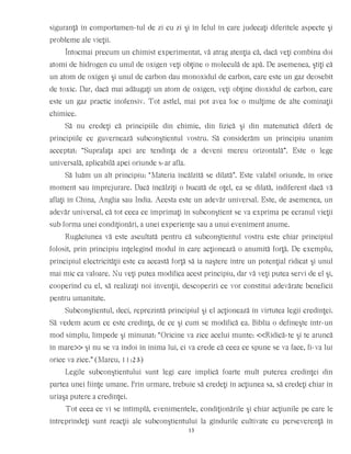 siguranţă în comportamen-tul de zi cu zi şi în felul în care judecaţi diferitele aspecte şi
probleme ale vieţii.
Întocmai precum un chimist experimentat, vă atrag atenţia că, dacă veţi combina doi
atomi de hidrogen cu unul de oxigen veţi obţine o moleculă de apă. De asemenea, ştiţi că
un atom de oxigen şi unul de carbon dau monoxidul de carbon, care este un gaz deosebit
de toxic. Dar, dacă mai adăugaţi un atom de oxigen, veţi obţine dioxidul de carbon, care
este un gaz practic inofensiv. Tot astfel, mai pot avea loc o mulţime de alte cominaţii
chimice.
Să nu credeţi că principiile din chimie, din fizică şi din matematică diferă de
principiile ce guvernează subconştientul vostru. Să considerăm un principiu unanim
acceptat: “Suprafaţa apei are tendinţa de a deveni mereu orizontală”. Este o lege
universală, aplicabilă apei oriunde s-ar afla.
Să luăm un alt principiu: “Materia încălzită se dilată”. Este valabil oriunde, în orice
moment sau împrejurare. Dacă încălziţi o bucată de oţel, ea se dilată, indiferent dacă vă
aflaţi în China, Anglia sau India. Acesta este un adevăr universal. Este, de asemenea, un
adevăr universal, că tot ceea ce imprimaţi în subconştient se va exprima pe ecranul vieţii
sub forma unei condiţionări, a unei experienţe sau a unui eveniment anume.
Rugăciunea vă este ascultată pentru că subconştientul vostru este chiar principiul
folosit, prin principiu înţelegînd modul în care acţionează o anumită forţă. De exemplu,
principiul electricităţii este ca această forţă să ia naştere între un potenţial ridicat şi unul
mai mic ca valoare. Nu veţi putea modifica acest principiu, dar vă veţi putea servi de el şi,
cooperînd cu el, să realizaţi noi invenţii, descoperiri ce vor constitui adevărate beneficii
pentru umanitate.
Subconştientul, deci, reprezintă principiul şi el acţionează în virtutea legii credinţei.
Să vedem acum ce este credinţa, de ce şi cum se modifică ea. Biblia o defineşte într-un
mod simplu, limpede şi minunat: “Oricine va zice acelui munte: <<Ridică-te şi te aruncă
în mare>> şi nu se va îndoi în inima lui, ci va crede că ceea ce spune se va face, fi-va lui
orice va zice.” (Marcu, 11:23)
Legile subconştientului sunt legi care implică foarte mult puterea credinţei din
partea unei fiinţe umane. Prin urmare, trebuie să credeţi în acţiunea sa, să credeţi chiar în
uriaşa putere a credinţei.
Tot ceea ce vi se întîmplă, evenimentele, condiţionările şi chiar acţiunile pe care le
întreprindeţi sunt reacţii ale subconştientului la gîndurile cultivate cu perseverenţă în
13
 