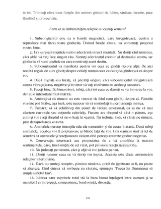 în tot. Trimiteţi către toate fiinţele din univers gînduri de iubire, sănătate, fericire, pace
lăuntrică şi prosperitate.
Cum să ne îmbunătăţim relaţiile cu ceilalţi semeni?
1. Subconştientul este ca o bandă magnetică, care înregistrează, pentru a
reproduce mai tîrziu toate gîndurile. Dorind binele altora, vă construiţi propriul
vostru bine.
2. Ura şi resentimentele sunt o adevărată otravă mentală. Nu doriţi răul nimănui,
căci altfel vă veţi face singuri rău. Sunteţi adevăratul creator al destinului vostru, iar
gîndurile vă sunt uneltele cu care construiţi acest destin.
3. Subconştientul va manifesta pentru voi ceea ce gîndiţi despre alţii. De aici
rezultă regula de aur: gîndiţi despre ceilalţi numai ceea ce doriţi să gîndească ei despre
voi.
4. Dacă înşelaţi sau furaţi, vă păcăliţi singuri, căci subconştientul înregistrează
aceste vibraţii joase, negative şi în viitor vă veţi confrunta cu aceleaşi necazuri.
5. Faceţi bine, fiţi binevoitori, iubiţi, căci tot ceea ce dăruiţi se va întoarce la voi,
dar cu o intensitate mult mărită.
6. Amintiţi-vă că nimeni nu este vinovat de felul cum gîndiţi despre el. Părerile
voastre pot fi false, aşa încît, este necesar să vă controlaţi în permanenţă mintea.
7. Urmăriţi să vă echilibraţi din punct de vedere emoţional, ca să nu vă mai
afecteze cuvintele sau acţiunile celorlalţi. Fiecare are dreptul să aibă o părere, aşa
cum şi voi aveţi dreptul să nu o luaţi în seamă. Nu trebuie, însă, să răniţi pe nimeni,
prin dezaprobarea voastră.
8. Animalele percep intenţiile rele ale oamenilor şi de aceea îi atacă. Dacă iubiţi
animalele, acestea vor fi prietenoase şi blînde faţă de voi. Unii oameni sunt la fel de
senzitivi ca animalele şi reacţionează violent cînd percep anumite gînduri negative.
9. Conversaţia interioară are propietatea de a vă amplifica la maxim
sentimentele, care, fiind simţite de cel vizat, pot provoca reacţii neaşteptate.
10. Nu judecaţi pe nimeni, căci şi alţii vă vor judeca pe voi.
11. Doriţi tuturor ceea ce vă doriţi voi înşivă. Aceasta este cheia armonizării
relaţiilor interumane.
12. Dacă nu sunteţi receptiv, părerea nimănui, oricît de jignitoare ar fi, nu poate
să afecteze. Cînd cineva vă vorbeşte cu răutate, spuneţi-i: “Pacea lui Dumnezeu să
umple sufletul tău”.
13. Iubirea care cuprinde totul stă la baza bunei înţelegeri între oameni şi se
manifestă prin respect, compasiune, bunăvoinţă, discreţie.
130
 