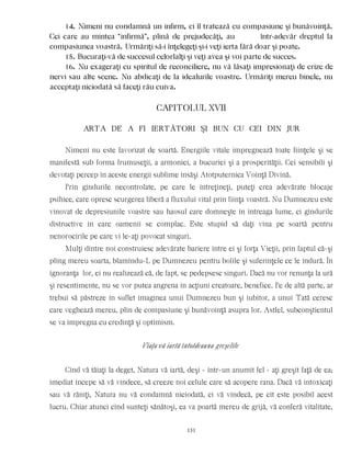 14. Nimeni nu condamnă un infirm, ci îl tratează cu compasiune şi bunăvoinţă.
Cei care au mintea “infirmă”, plină de prejudecăţi, au într-adevăr dreptul la
compasiunea voastră. Urmăriţi să-i înţelegeţi şi-i veţi ierta fără doar şi poate.
15. Bucuraţi-vă de succesul celorlalţi şi veţi avea şi voi parte de succes.
16. Nu exageraţi cu spiritul de reconciliere, nu vă lăsaţi impresionaţi de crize de
nervi sau alte scene. Nu abdicaţi de la idealurile voastre. Urmăriţi mereu binele, nu
acceptaţi niciodată să faceţi rău cuiva.
CAPITOLUL XVII
ARTA DE A FI IERTÃTORI ŞI BUN CU CEI DIN JUR
Nimeni nu este favorizat de soartă. Energiile vitale impregnează toate fiinţele şi se
manifestă sub forma frumuseţii, a armoniei, a bucuriei şi a prosperităţii. Cei sensibili şi
devotaţi percep în aceste energii sublime însăşi Atotputernica Voinţă Divină.
Prin gîndurile necontrolate, pe care le întreţineţi, puteţi crea adevărate blocaje
psihice, care opresc scurgerea liberă a fluxului vital prin fiinţa voastră. Nu Dumnezeu este
vinovat de depresiunile voastre sau haosul care domneşte în întreaga lume, ci gîndurile
distructive în care oamenii se complac. Este stupid să daţi vina pe soartă pentru
nenorocirile pe care vi le-aţi povocat singuri.
Mulţi dintre noi construiesc adevărate bariere între ei şi forţa Vieţii, prin faptul că-şi
plîng mereu soarta, blamîndu-L pe Dumnezeu pentru bolile şi suferinţele ce le îndură. În
ignoranţa lor, ei nu realizează că, de fapt, se pedepsesc singuri. Dacă nu vor renunţa la ură
şi resentimente, nu se vor putea angrena în acţiuni creatoare, benefice. Pe de altă parte, ar
trebui să păstreze în suflet imaginea unui Dumnezeu bun şi iubitor, a unui Tată ceresc
care veghează mereu, plin de compasiune şi bunăvoinţă asupra lor. Astfel, subconştientul
se va impregna cu credinţă şi optimism.
Viaţa vă iartă întotdeauna greşelile
Cînd vă tăiaţi la deget, Natura vă iartă, deşi - într-un anumit fel - aţi greşit faţă de ea;
imediat începe să vă vindece, să creeze noi celule care să acopere rana. Dacă vă intoxicaţi
sau vă răniţi, Natura nu vă condamnă niciodată, ci vă vindecă, pe cît este posibil acest
lucru. Chiar atunci cînd sunteţi sănătoşi, ea va poartă mereu de grijă, vă conferă vitalitate,
131
 