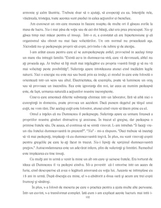 armonie şi calm lăuntric. Trebuie doar să o ajutaţi, să cooperaţi cu ea. Intenţiile rele,
văicăreala, tristeţea, toate acestea sunt piedici în calea acţiunilor ei benefice.
Am cunoscut un om care muncea în fiecare noapte; de multe ori îl găseau zorile la
masa de lucru. Nu-i mai păsa de soţie sau de cei doi băieţi, căci era prea preocupat. Nu-şi
găsea timp nici măcar pentru el însuşi. Într-o zi, a constatat că are hipertensiune şi că
organismul său obosit nu mai face solicitărilor. Un om normal nu procedează aşa.
Niciodată nu-şi pedepseşte proprii săi copii, privîndu-i de iubire şi de atenţie.
I-am arătat cauza pentru care el se autopedepseşte astfel, provocînd în acelaşi timp
un mare rău întregii familii: “Există ceva în dumneavoa-stră, care vă devorează, altfel nu
aţi proceda aşa. Ar trebui să fiţi mult mai înţelegător cu propria voastră fiinţă şi să nu vă
mai solicitaţi peste posibilităţi”. Suferinţa apare întotdeauna atunci cînd încălcăm legile
naturii. Nici o energie nu este rea sau bună prin ea însăşi, ci modul în care este folosită o
orientează într-un sens sau altul. Electricitatea, de exemplu, poate să lumineze un oraş
sau să provoace un incendiiu. Rea este ignoranţa din noi, iar ceea ce numim pedeapsă
este, de fapt, urmarea naturală a acţiunilor noastre inconştiente.
Cineva care amestecă diferite substanţe chimice într-un laborator, fără să aibă nici o
cunoştinţă în domeniu, poate provoca un accident. Dacă punem degetul pe tăişul unui
cuţit, ne vom răni. Dar acelaşi cuţit este folositor, atunci cînd vrem să tăiem pîine cu el.
Omul a înţeles că nu Dumnezeu îl pedepseşte. Suferinţa apare ca urmare firească a
propriilor noastre gînduri distructive şi anxioase. În trecut el greşise, dar pedeapsa o
primise fratele său. De aceea, el continua să se simtă vinovat. L-am întrebat: “Îi faceţi vre-
un rău fratelui dumneavoastră în prezent?”. “Nu” - mi-a răspuns. “Deci trebuie să încetaţi
să vă mai pedepsiţi, împăcaţi-vă cu dumneavoastră înşivă. În plus, nu sunt vinovaţi copiii
pentru greşelile pe care le-aţi făcut în trecut. Nu-i lipsiţi de sprijinul dumneavoastră
preţios.” Autocondamnarea este un adevărat infern, plin de suferinţă şi limitări. Remediul
este împăcarea cu tine însuţi.
Cu mulţi ani în urmă a venit la mine un alt om care-şi ucisese fratele. Era torturat de
ideea că Dumnezeu îl va pedepsi cîndva. Mi-a povestit că-l omorîse într-un acces de
furie, cînd descoperise că avea o legătură amoroasă cu soţia lui. Aceasta se întîmplase cu
15 ani în urmă. După discuţia cu mine, el s-a căsătorit a doua oară şi acum are trei copii
frumoşi şi sănătoşi.
În plus, s-a folosit de meseria pe care o practica pentru a ajuta multe alte persoane.
Într-un cuvînt, s-a transformat complet. Iată cum i-am explicat aceste lucruri: mai întîi i-
132
 