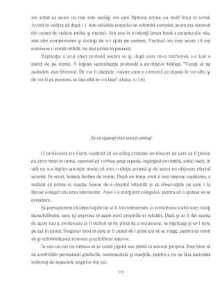 am arătat ca acum nu mai este acelaşi om care făptuise crima, cu mult timp în urmă.
Avînd în vedere că după 11 luni celulele corpului se schimbă complet, acum era reînnoit
din punct de vedere psihic şi mental. Am pus în evidenţă latura bună a caracterului său,
mai ales compasiunea şi dorinţa de a-i ajuta pe oameni. Vechiul om care acum 15 ani
comisese o crimă oribilă, nu mai exista în prezent.
Explicaţia a avut efect profund asupra sa şi, după cum mi-a mărturisit, i-a luat o
piatră de pe inimă. A înţeles semnificaţia profundă a cuvintelor biblice: “Veniţi să ne
judecăm, zice Domnul. De vor fi păcatele voastre cum e cîrmîzul, ca zăpada le voi albi, şi
de vor fi ca purpura, ca lîna albă le voi face”. (Isaia, 1: 18)
Nu vă supăraţi cînd sunteţi criticaţi
O profesoară era foarte supărată că un coleg criticase un discurs pe care ea îl ţinuse
cu cîtva timp în urmă, spunînd că vorbise prea repede, înghiţind cuvintele, astfel încît, în
sală nu s-a înţeles aproape nimic; că avea o dicţie proastă şi de aceea nu obţinuse efectul
scontat. Pe scurt, femeia fierbea de mînie. După un timp, cînd îi mai trecuse supărarea, a
realizat că prima ei reacţie fusese de-a dreptul infantilă şi că observaţiile pe care i le
făcuse colegul său erau întemeiate. Apoi i-a mulţumit colegului, pentru că o ajutase să se
corecteze.
Să presupunem că observaţiile nu ar fi fost întemeiate, ci constituiau rodul unei minţi
dezechilibrate, care îşi exprima în acest mod propriile ei refulări. Dacă şi-ar fi dat seama
de acest lucru, profesoara ar fi trebuit să fie plină de compasiune, să înţeleagă şi să-l ierte
pe cel în cauză. Singurul mod în care ar fi putut să-l ajute era să se roage, pentru ca omul
să-şi redobîndească armonia şi echilibrul interior.
În nici un caz nu trebuia să se simtă jignită sau rănită în amorul propriu. Este bine să
ne controlăm permanent gîndurile, sentimentele şi reacţiile, pentru a nu ne lăsa niciodată
tulburaţi de aspectele negative din jur.
133
 