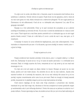 Credinţa ne ajută să iertăm mai uşor
Cu cîţiva ani în urmă, mă aflam într-o biserică, exact în momentul cînd trebuia să se
celebreze o căsătorie. Mirele întîrzia să apară. După două ore de aşteptare, cînd a văzut că
nu mai sunt şanse să vină, tînăra mireasă mi-a mărturisit plîngînd: “M-am rugat pentru ca
Dumnezeu să mă călăuzească. Cred că ce s-a întîmplat este răspunsul Lui, căci El nu
greşeşte niciodată”.
Reacţia sa a fost admirabilă. Chiar şi în acel moment de cumpănă, ea şi-a păstrat
credinţa în bunătatea şi armonia divină. Nu era nici o urmă de amărăciune în vocea ei cînd
mi-a spus: “Sunt sigură că e mai bine pentru amîndoi că s-a întîmplat aşa: eu m-am rugat
pentru binele nostru”. Poate că o altă fată ar fi avut o criză de nervi sau, mai grav, ar fi
înnebunit.
Conectaţi-vă mereu la sursa infinită de înţelepciune, care este subconştientul. Aveţi
încredere în răspunsurile pe care vi le dă acesta, aşa cum credeţi în mama voastră, care v-
a ţinut în braţe.
Testaţi-vă puterea de a ierta
Faceţi următorul test mental: amintiţi-vă de cineva, care v-a înşelat odată şi v-a făcut
mult rău. Închipuiţi-vă acum că eu vin şi vă spun că acelei persoane i s-a întîmplat ceva
minunat. Dacă vă simţiţi cuprins de furie, înseamnă că nu l-aţi iertat şi că ura încă mai
mocneşte în voi.
Cu toţii am avut cel puţin un abces dentar în trecut. Desigur că acum nu ne mai
doare, pentru că l-am tratat atunci. Ne amintim de el, dar nu mai suferim. Acesta este
secretul iertării: să vă amintiţi de necazuri, dar să nu mai suferiţi din cauza lor şi să nu
purtaţi veşnice resentimente celor care le-au provocat. Dacă nu reuşiţi să treceţi această
probă, înseamnă să vă păcăliţi singuri şi că nu aveţi încă puterea să iertaţi.
Cînd cineva înţelege cît de mare este forţa creatoare a propriului său mental,
încetează să-şi mai facă sînge rău, deoarece el devine conştient că numai gîndurile negre
şi sentimentele sale îi pot influenţa destinul. Nimic din ceea ce se petrece în exterior nu-l
poate tulbura. Numai ignoranţa ne face să credem că cei din jur pot să ne facă nefericiţi, că
134
 