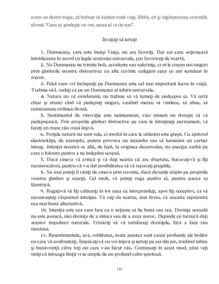 avem un destin tragic, că trebuie să luptăm toată viaţa. Biblia, cît şi înţelepciunea orientală,
afirmă: “Ceea ce gîndeşte un om, aceea el va deveni”.
Învăţaţi să iertaţi
1. Dumnezeu, care este însăşi Viaţa, nu are favoriţi. Dar cei care acţionează
întotdeauna în acord cu legile armoniei universale, par favorizaţi de soartă.
2. Nu Dumnezeu ne trimite boli, accidente sau suferinţe, ci ni le creem noi singuri
prin gîndurile noastre distructive: cu alte cuvinte culegem ceea ce am semănat în
trecut.
3. Felul cum vi-l închipuiţi pe Dumnezeu este cel mai important lucru în viaţă.
Trebuie să-L vedeţi ca pe un Dumnezeu al iubirii universale.
4. Natura nu vă condamnă; nu trebuie să vă temeţi de pedeapsa ei. Vă iartă
chiar şi atunci cînd vă pedepsiţi singuri, cautînd mereu să vindece, să aline, să
reinstaureze ordinea divină.
5. Sentimentul de vinovăţie este neîntemeiat, căci nimeni nu doreşte să vă
pedepsească. Prin propriile gînduri distructive pe care le întreţineţi permanent, vă
faceţi un mare rău vouă înşivă.
6. Forţele naturii nu sunt rele, ci modul în care le utilizăm este greşit. Cu ajutorul
electricităţii, de exemplu, putem provoca un incendiu sau să luminăm un cartier
întreg. Intenţia noastră se află, de fapt, la originea dezastrului, nu energia oarbă pe
care o folosim pentru a ne îndeplini scopul.
7. Dacă cineva vă critică şi vă daţi seama că are dreptate, bucuraţi-vă şi fiţi
recunoscători, pentru că v-a dat posibilitatea să vă reparaţi greşelile.
8. Nu mai puteţi fi răniţi de cineva prin cuvinte, dacă deveniţi stăpîn pe propriile
voastre gînduri şi reacţii. Cel mult, vă puteţi ruga pentru el, pentru pacea sa
lăuntrică.
9. Rugaţi-vă să fiţi călăuziţi în tot ceea ce întreprindeţi, apoi fiţi receptivi, ca să
recunoaşteţi răspunsul intuiţiei. Vă veţi da seama, mai tîrziu, că aceasta reprezintă
cea mai bună alternativă.
10. Intenţia este cea care face ca o acţiune să fie bună sau rea. Dorinţa sexuală
nu este josnică, nici dorinţa de a mînca sau de a avea noroc. Depinde ce turnură daţi
acestor impulsuri naturale. Urmăriţi să vă satisfaceţi dorinţele, fără a face rău
nimănui.
11. Resentimentele, ura, ostilitatea, toate acestea sunt cauze profunde ale bolilor
cu care vă confruntaţi. Împăcaţi-vă cu voi înşivă şi iertaţi pe cei din jur, iradiind iubire
şi bunăvoinţă către toţi cei care v-au făcut rău. Continuaţi în acest mod, pînă veţi
simţi că întreaga fiinţă vi se umple de un profund calm spiritual.
135
 