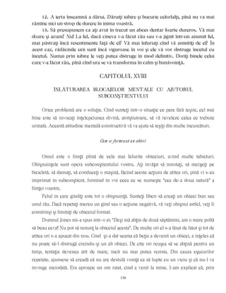12. A ierta înseamnă a dărui. Dăruiţi iubire şi bucurie celorlalţi, pînă nu va mai
rămîne nici un strop de durere în inima voastră.
13. Să presupunem ca aţi avut în trecut un abces dentar foarte dureros. Vă mai
doare şi acum? Nu! La fel, dacă cineva v-a făcut rău sau v-a jignit într-un anumit fel,
mai păstraţi încă resentimente faţă de el? Vă mai înfuriaţi cînd vă amintiţi de el? În
acest caz, rădăcinile urii sunt încă viguroase în voi şi ele vă vor distruge încetul cu
încetul. Numai prin iubire le veţi putea distruge în mod definitiv. Doriţi binele celui
care v-a făcut rău, pînă cînd ura se va transforma în calm şi bunăvoinţă.
CAPITOLUL XVIII
ÎNLÃTURAREA BLOCAJELOR MENTALE CU AJUTORUL
SUBCONŞTIENTULUI
Orice problemă are o soluţie. Cînd sunteţi într-o situaţie ce pare fără ieşire, cel mai
bine este să invocaţi înţelepciunea divină, atotştiutoare, să vă reveleze calea ce trebuie
urmată. Această atitudine mentală constructivă vă va ajuta să ieşiţi din multe încurcături.
Cum se formează un obicei
Omul este o fiinţă plină de cele mai felurite obiceiuri, avînd multe tabieturi.
Obişnuinţele sunt opera subconştientului vostru. Aţi învăţat să înnotaţi, să mergeţi pe
bicicletă, să dansaţi, să conduceţi o maşină, făcînd aceste acţiuni de atîtea ori, pînă vi s-au
imprimat în subconştient, formînd în voi ceea ce se numeşte “cea de-a doua natură” a
fiinţei voastre.
Felul în care gîndiţi este tot o obişnuinţă. Sunteţi liberi să creaţi un obicei bun sau
unul rău. Dacă repetaţi mereu un gînd sau o acţiune negativă, vă veţi obişnui astfel, veţi fi
constrînşi şi limitaţi de obiceiul format.
Domnul Jones mi-a spus într-o zi: “Deşi mă abţin de două săptămîni, am o mare poftă
să beau ceva! Nu pot să renunţ la obiceiul acesta”. De multe ori el s-a lăsat de băut şi tot de
atîtea ori s-a apucat din nou. Cînd şi-a dat seama că beţia a devenit un obicei, a înţeles că
nu poate să-l distrugă creîndu-şi un alt obicei. De cîte ori reuşea să se abţină pentru un
timp, tentaţia devenea atît de mare, încît nu mai putea rezista. Din cauza eşecurilor
repetate, ajunsese să creadă că nu are destulă voinţă ca să lupte cu un viciu şi că nu-l va
învinge niciodată. Era aproape un om ratat, cînd a venit la mine. I-am explicat că, prin
136
 