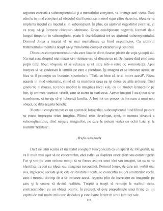 acţiunea corelată a subconştientului şi a mentalului conştient, va învinge acel viciu. Dacă
admite în mod conştient că obiceiul său îl conduce în mod sigur către dezastru, ideea se va
implanta încetul cu încetul şi în subconştient. În plus, cu ajutorul sugestiilor pozitive, el
va reuşi să-şi formeze obiceiuri sănătoase. Orice condiţionare negativă, formată de-a
lungul timpului în subconştient, poate fi dezrădăcinată tot cu ajutorul subconştientului.
Domnul Jonas a încetat să se mai mentalizeze ca fiind neputincios. Cu ajutorul
tratamentului mental a reuşit să-şi transforme complet caracterul şi destinul.
Din cauza comportamentului său care lăsa de dorit, fusese părăsit de soţia şi copii săi.
Nu mai avea dreptul nici măcar să-i viziteze sau să discute cu ei. De fiecare dată cînd avea
puţin timp liber, obişnuia să se relaxeze şi să intre într-o stare de somnolenţă. Apoi
începea să se gîndească la familia pe care o pierduse. Îşi imagina că se întoarce acasă, iar
fiica sa îl primeşte cu bucurie, spunîndu-i: “Tată, ce bine că te-ai întors acasă!”. Făcea
aceasta în mod sistematic, ştiind că va manifesta ceea ce îşi dorea cu atîta ardoare. Cînd
gîndurile îi zburau, revenea imediat la imaginea fiicei sale, cu un zîmbet fermecător pe
bze, îşi amintea vocea ei veselă, care se auzea în toată casa. Aceste imagini l-au ajutat să se
transforme, să înveţe să-şi iubească familia. A fost tot un proces de formare a unui nou
obicei, de data aceasta benefic.
Mentalul conştient este ca un aparat de fotografiat, subconştientul fiind filmul pe care
se poate impregna orice imagine. Filmul este developat, apoi, în camera obscură a
subconştientului, dînd naştere imaginilor, pe care le putem vedea cu ochii fizici şi le
numim “realitate”.
Atenţia concentrată
Dacă ne dăm seama că mentalul conştient funcţionează ca un aparat de fotografiat, ne
va fi mult mai uşor să ne concentrăm, căci astfel va dispărea orice efort sau constrîngere.
Pur şi simplu vom ordona minţii să se fixeze asupra unei idei sau imagini, iar ea se va
identifica treptat cu ideea sau imaginea respectivă. Domnul Jones, de care am vorbit mai
sus, înţelesese aceasta şi de cîte ori băutura îl tenta, se concentra asupra amintirilor vechi,
care-i trezeau dorinţa de a se întoarce acasă. Aştepta plin de încredere ca imaginile pe
care şi le crease să devină realitate. Treptat a reuşit să renunţe la vechiul viciu,
contracarîndu-l cu un obicei pozitiv. În prezent, el este preşedintele unei firme cu un
capital de mai multe milioane de dolari şi este foarte fericit în sînul familiei sale.
137
 