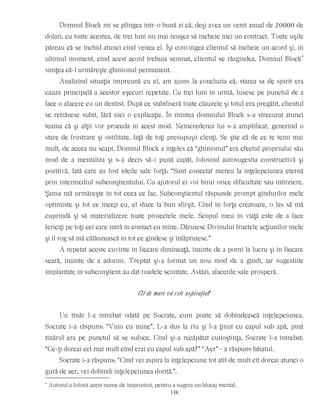 Domnul Block mi se plîngea într-o bună zi că, deşi avea un venit anual de 20000 de
dolari, cu toate acestea, de trei luni nu mai reuşea să încheie nici un contract. Toate uşile
păreau că se închid atunci cînd venea el. Îşi convingea clientul să încheie un acord şi, în
ultimul moment, cînd acest acord trebuia semnat, clientul se răzgîndea. Domnul Block*
simţea că-l urmăreşte ghinionul permanent.
Analizînd situaţia împreună cu el, am ajuns la concluzia că, starea sa de spirit era
cauza principală a acestor eşecuri repetate. Cu trei luni în urmă, fusese pe punctul de a
face o afacere cu un dentist. După ce stabiliseră toate clauzele şi totul era pregătit, clientul
se retrăsese subit, fără nici o explicaţie. În mintea domnului Block s-a strecurat atunci
teama că şi alţii vor proceda în acest mod. Neîncrederea lui s-a amplificat, generînd o
stare de frustrare şi ostilitate, faţă de toţi presupuşii clenţi. Se ştie că de ce te temi mai
mult, de aceea nu scapi. Domnul Block a înţeles că “ghinionul” era efectul propriului său
mod de a mentaliza şi s-a decis să-i pună capăt, folosind autosugestia constructivă şi
pozitivă. Iată care au fost ideile sale forţă: “Sunt conectat mereu la înţelepciunea eternă
prin intermediul subconştientului. Cu ajutorul ei voi birui orice dificultate sau întîrziere.
Şansa mă urmăreşte în tot ceea ce fac. Subconştientul răspunde prompt gîndurilor mele
optimiste şi tot ce încep eu, el duce la bun sfîrşit. Cred în forţa creatoare, o las să mă
cuprindă şi să materializeze toate proiectele mele. Scopul meu în viaţă este de a face
fericiţi pe toţi cei care intră în contact cu mine. Dăruiesc Divinului fructele acţiunilor mele
şi îl rog să mă călăuzească în tot ce gîndesc şi înfăptuiesc.”
A repetat aceste cuvinte în fiecare dimineaţă, înainte de a porni la lucru şi în fiecare
seară, înainte de a adormi. Treptat şi-a format un nou mod de a gîndi, iar sugestiile
implantate în subconştient au dat roadele scontate. Astăzi, afacerile sale prosperă.
Cît de mare vă este aspiraţia?
Un tînăr l-a întrebat odată pe Socrate, cum poate să dobîndească înţelepciunea.
Socrate i-a răspuns: “Vino cu mine”. L-a dus la rîu şi l-a ţinut cu capul sub apă, pînă
tînărul era pe punctul să se sufoce. Cînd şi-a recăpătat cunoştinţa, Socrate l-a întrebat:
“Ce-ţi doreai cel mai mult cînd erai cu capul sub apă?” “Aer” - a răspuns băiatul.
Socrate i-a răspuns: “Cînd vei aspira la înţelepciune tot atît de mult cît doreai atunci o
gură de aer, vei dobîndi înţelepciunea dorită.”.
*
Autorul a folosit acest nume de împrumut, pentru a sugera un blocaj mental.
138
 