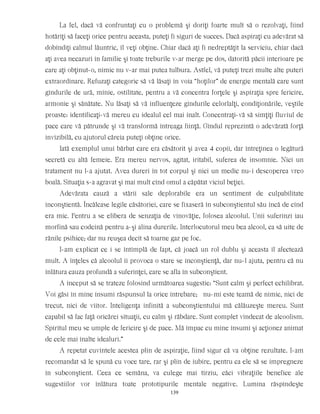 La fel, dacă vă confruntaţi cu o problemă şi doriţi foarte mult să o rezolvaţi, fiind
hotărîţi să faceţi orice pentru aceasta, puteţi fi siguri de succes. Dacă aspiraţi cu adevărat să
dobîndiţi calmul lăuntric, îl veţi obţine. Chiar dacă aţi fi nedreptăţit la serviciu, chiar dacă
aţi avea necazuri în familie şi toate treburile v-ar merge pe dos, datorită păcii interioare pe
care aţi obţinut-o, nimic nu v-ar mai putea tulbura. Astfel, vă puteţi trezi multe alte puteri
extraordinare. Refuzaţi categoric să vă lăsaţi în voia “hoţilor” de energie mentală care sunt
gîndurile de ură, mînie, ostilitate, pentru a vă concentra forţele şi aspiraţia spre fericire,
armonie şi sănătate. Nu lăsaţi să vă influenţeze gîndurile celorlalţi, condiţionările, veştile
proaste: identificaţi-vă mereu cu idealul cel mai înalt. Concentraţi-vă să simţiţi fluviul de
pace care vă pătrunde şi vă transformă întreaga fiinţă. Gîndul reprezintă o adevărată forţă
invizibilă, cu ajutorul căreia puteţi obţine orice.
Iată exemplul unui bărbat care era căsătorit şi avea 4 copii, dar întreţinea o legătură
secretă cu altă femeie. Era mereu nervos, agitat, iritabil, suferea de insomnie. Nici un
tratament nu l-a ajutat. Avea dureri în tot corpul şi nici un medic nu-i descoperea vreo
boală. Situaţia s-a agravat şi mai mult cînd omul a căpătat viciul beţiei.
Adevărata cauză a stării sale deplorabile era un sentiment de culpabilitate
inconştientă. Încălcase legile căsătoriei, care se fixaseră în subconştientul său încă de cînd
era mic. Pentru a se elibera de senzaţia de vinovăţie, folosea alcoolul. Unii suferinzi iau
morfină sau codeină pentru a-şi alina durerile. Interlocutorul meu bea alcool, ca să uite de
rănile psihice; dar nu reuşea decît să toarne gaz pe foc.
I-am explicat ce i se întîmplă de fapt, că joacă un rol dublu şi aceasta îl afectează
mult. A înţeles că alcoolul îi provoca o stare se inconştienţă, dar nu-l ajuta, pentru că nu
înlătura cauza profundă a suferinţei, care se afla în subconştient.
A început să se trateze folosind următoarea sugestie: “Sunt calm şi perfect echilibrat.
Voi găsi în mine însumi răspunsul la orice întrebare; nu-mi este teamă de nimic, nici de
trecut, nici de viitor. Inteligenţa infinită a subconştientului mă călăuzeşte mereu. Sunt
capabil să fac faţă oricărei situaţii, cu calm şi răbdare. Sunt complet vindecat de alcoolism.
Spiritul meu se umple de fericire şi de pace. Mă împac cu mine însumi şi acţionez animat
de cele mai înalte idealuri.”
A repetat cuvintele acestea plin de aspiraţie, fiind sigur că va obţine rezultate. I-am
recomandat să le spună cu voce tare, rar şi plin de iubire, pentru ca ele să se impregneze
în subconştient. Ceea ce semăna, va culege mai tîrziu, căci vibraţiile benefice ale
sugestiilor vor înlătura toate prototipurile mentale negative. Lumina răspîndeşte
139
 