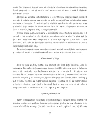 minte. Este important de ştiut, că nu atît obiectul credinţei este esenţial, ci însăşi credinţa
fermă menţinută cu tărie şi hotărîre nezdruncinată este cea care va duce la obţinerea
rezultatului scontat.
Eliminaţi cu fermitate toate ideile false şi superstiţiile de orice fel; încetaţi să mai fiţi
receptivi la opiniile eronate sau temerile de multe ori nejustificate ce înlănţuiesc marea
majoritate a oamenilor. A venit timpul să căpătaţi încredere în adevărurile eterne ce
guvernează viaţa. Acestea nu se vor schimba niciodată. Astfel, veţi progresa spiritual din
ce în ce mai mult, obţinînd însăşi Cunoaşterea Divină.
Oricine citeşte atent această carte şi aplică legile subconştientului expuse aici, va fi
capabil să dea rugăciunilor sale eficacitate, ajutîndu-se astfel pe sine, dar şi pe cei din
jurul său. Rugăciunea este îndeplinită în virtutea legii acţiunii şi reacţiunii. Gîndul
reprezintă, deci, forţa ce declanşează anumite procese mentale, reacţia fiind răspunsul
subconştientului la acest gînd.
De aceea, întreţineţi numai gînduri armonioase, aspiraţii către sănătate, pace launtrică
şi bunăvoinţă; atunci, în viaţa şi în destinul vostru se vor petrece adevărate miracole.
Caracterul dual al minţii
Deşi nu pare evident, mintea este alcătuită din două părţi distincte. Linia de
demarcaţie dintre ele este binecunoscută tuturor filozofilor din zilele noastre. Cele două
aspecte ale mentalului sunt fundamental diferite, căci domeniile lor de acţiune sunt
distincte. În mod obişnuit ele sunt numite: mentalul obiectiv şi mentalul subiectiv, adică
mentalul conştient şi cel subconştient, spiritul treaz şi cel care doarme, eul de suprafaţă şi
eul profund, mentalul ce supraveghează acţiunile voluntare şi cel ce supraveghează
acţiunile involuntare, masculinul şi femininul. Pentru a desemna acest caracter dual al
minţii vom folosi în continuare termenii: conştient şi subconştient.
Conştientul şi subconştientul
Pentru o înţelegere cît mai corectă a fenomenelor ce se petrec în mintea noastră, vom
asemăna mintea cu o grădină. Dumneavoastră sunteţi grădinarul, care plantează în tot
cursul zilei diferite seminţe (gîndurile întreţinute în subconştientul propriu). Ceea ce
14
 