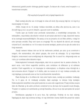 întunericul; gîndul pozitiv distruge gîndul negativ. În decurs de o lună, omul respectiv s-a
transformat complet.
Fiţi conştienţi de propriile vicii şi luptaţi împotriva lor
Dacă sunteţi alcoolic sau vă drogaţi în orice alt mod, fiţi curajoşi faţă de voi înşivă şi
recunoaşteţi-vă viciul.
Altfel, riscaţi să nu vă puteţi vindeca niciodată, ca atîtea alte persoa-ne, care s-au
dovedit laşe şi nu s-au privit obiectiv, aşa cum sunt în realitate.
Viciile apar pe fondul unei profunde neîncrederi, a instabilităţii emoţionale. Nu
întîmplător, majoritatea alcoolicilor refuză să privească adevărul în faţă, încercînd mereu
să se sustragă responsabilităţilor. De aceea, ei nu au propriu-zis un liber arbitru, voinţa lor
este aproape anulată. Deşi unii spun cu aroganţă: “Eu nu depind de alcool; pot renunţa
oricînd la el”, niciodată nu vor fi în stare să reziste tentaţiei, pentru că nu ştiu de unde să ia
forţa necesară.
Aceşti oameni trăiesc într-un fel de închisoare psihică, pe care şi-au construit-o
singuri, din neîncredere, din păreri greşite, din erori de educaţie. Ca şi majoritatea
fiinţelor, toxicomanii sunt condiţionaţi de obişnuinţă. Dar în cazul lor, obişnuinţa este un
viciu, şi-i conduce către dezastru sigur.
Subconştientul formează obişnuinţele, deci tot cu ajutorul său le putem elimina. În
acest scop, vom folosi sugestiile pozitive, care urmăresc să elibereze şi să calmeze
spiritul. Cînd sugestiile se vor impregna în subconştient, va dispărea orice dorinţă de a
mai consuma alcool. Cîştigul va fi dublu, căci nu numai că vă veţi vindeca complet, dar
veţi înţelege şi procesele care au loc în profunzimile menatlului.
Dacă dorinţa de a vă elibera de viciu este foarte mare, sunteţi pe jumătate vindecaţi.
Nu va fi greu să vă vindecaţi complet, dacă aspiraţia va întrece forţa tentaţiei.
Subconştientul amplifică orice gînd puternic cu care este sugestionat. Fixaţi mintea asupra
ideii de libertate şi de calm profund, urmărind să nu devieze de la această nouă direcţie.
Treptat vor apărea noi sentimente şi emoţii benefice, din ce în ce mai apropiate de scopul
propus.
Întotdeauna aşteptaţi-vă la ceva bun, fiţi optimişti. Hotărîţi să nu mai suferiţi.
Înţelegeţi că, dacă veţi continua să beţi, vă veţi îmbolnăvi ireme-diabil din punct de vedere
140
 